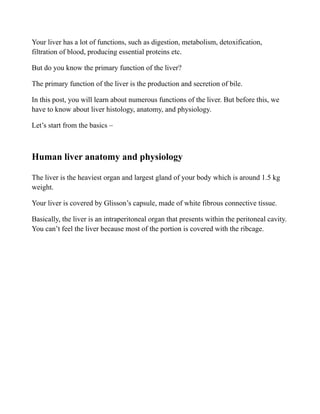 Your liver has a lot of functions, such as digestion, metabolism, detoxification,
filtration of blood, producing essential proteins etc.
But do you know the primary function of the liver?
The primary function of the liver is the production and secretion of bile.
In this post, you will learn about numerous functions of the liver. But before this, we
have to know about liver histology, anatomy, and physiology.
Let’s start from the basics –
Human liver anatomy and physiology
The liver is the heaviest organ and largest gland of your body which is around 1.5 kg
weight.
Your liver is covered by Glisson’s capsule, made of white fibrous connective tissue.
Basically, the liver is an intraperitoneal organ that presents within the peritoneal cavity.
You can’t feel the liver because most of the portion is covered with the ribcage.
 