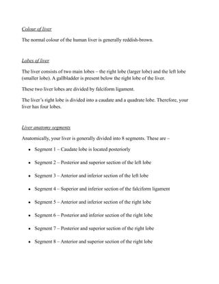 Colour of liver
The normal colour of the human liver is generally reddish-brown.
Lobes of liver
The liver consists of two main lobes – the right lobe (larger lobe) and the left lobe
(smaller lobe). A gallbladder is present below the right lobe of the liver.
These two liver lobes are divided by falciform ligament.
The liver’s right lobe is divided into a caudate and a quadrate lobe. Therefore, your
liver has four lobes.
Liver anatomy segments
Anatomically, your liver is generally divided into 8 segments. These are –
● Segment 1 – Caudate lobe is located posteriorly
● Segment 2 – Posterior and superior section of the left lobe
● Segment 3 – Anterior and inferior section of the left lobe
● Segment 4 – Superior and inferior section of the falciform ligament
● Segment 5 – Anterior and inferior section of the right lobe
● Segment 6 – Posterior and inferior section of the right lobe
● Segment 7 – Posterior and superior section of the right lobe
● Segment 8 – Anterior and superior section of the right lobe
 