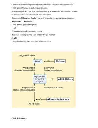 Chronically elevated angiotensin II and aldosterone also cause smooth muscle of
blood vessels to undergo pathological changes.
In patients with CHF, the most important drug is ACEIs so that angiotensin II will not
be produced and aldosterone levels will remain low.
Angiotensin II Receptor Blockers can also be used to prevent cardiac remodeling.
Angiotensin II Receptors:
There are two types of receptors:
1) AT1 -
Exert most of the pharmacology effects
Regulates arterial pressure, fluid and electrolyte balance
2) AT2 -
Upregulated during CHF and myocardial infraction
Clinical Relevance
 
