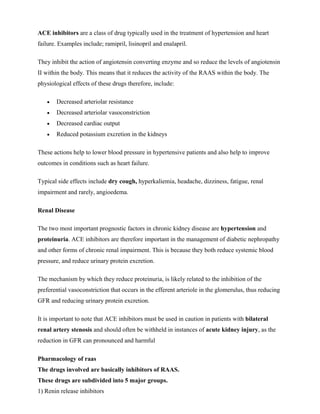 ACE inhibitors are a class of drug typically used in the treatment of hypertension and heart
failure. Examples include; ramipril, lisinopril and enalapril.
They inhibit the action of angiotensin converting enzyme and so reduce the levels of angiotensin
II within the body. This means that it reduces the activity of the RAAS within the body. The
physiological effects of these drugs therefore, include:
 Decreased arteriolar resistance
 Decreased arteriolar vasoconstriction
 Decreased cardiac output
 Reduced potassium excretion in the kidneys
These actions help to lower blood pressure in hypertensive patients and also help to improve
outcomes in conditions such as heart failure.
Typical side effects include dry cough, hyperkaliemia, headache, dizziness, fatigue, renal
impairment and rarely, angioedema.
Renal Disease
The two most important prognostic factors in chronic kidney disease are hypertension and
proteinuria. ACE inhibitors are therefore important in the management of diabetic nephropathy
and other forms of chronic renal impairment. This is because they both reduce systemic blood
pressure, and reduce urinary protein excretion.
The mechanism by which they reduce proteinuria, is likely related to the inhibition of the
preferential vasoconstriction that occurs in the efferent arteriole in the glomerulus, thus reducing
GFR and reducing urinary protein excretion.
It is important to note that ACE inhibitors must be used in caution in patients with bilateral
renal artery stenosis and should often be withheld in instances of acute kidney injury, as the
reduction in GFR can pronounced and harmful
Pharmacology of raas
The drugs involved are basically inhibitors of RAAS.
These drugs are subdivided into 5 major groups.
1) Renin release inhibitors
 