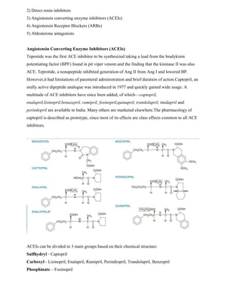 2) Direct renin inhibitors
3) Angiotensin converting enzyme inhibitors (ACEIs)
4) Angiotensin Receptor Blockers (ARBs)
5) Aldosterone antagonists
Angiotensin Converting Enzyme Inhibitors (ACEIs)
Teprotide was the first ACE inhibitor to be synthesized taking a lead from the bradykinin
potentiating factor (BPF) found in pit viper venom and the finding that the kininase II was also
ACE. Teprotide, a nonapeptide inhibited generation of Ang II from Ang I and lowered BP.
However,it had limitations of parenteral administration and brief duration of action.Captopril, an
orally active dipeptide analogue was introduced in 1977 and quickly gained wide usage. A
multitude of ACE inhibitors have since been added, of which—captopril,
enalapril,lisinopril,benazepril, ramipril, fosinopril,quinapril, trandolapril, imidapril and
perindopril are available in India. Many others are marketed elsewhere.The pharmacology of
captopril is described as prototype, since most of its effects are class effects common to all ACE
inhibitors.
ACEIs can be divided in 3 main groups based on their chemical structure:
Sulfhydryl - Captopril
Carboxyl - Lisinopril, Enalapril, Ramipril, Perindropril, Trandolapril, Benzopril
Phosphinate – Fosinopril
 