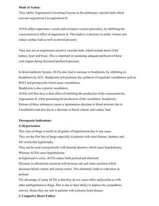 Mode of Action:
They inhibit Angiotensin Converting Enzyme in the pulmonary vascular beds which
converts angiotensin I to angiotensin II
ACEIs affect capacitance vessels and resistance vessels (arterioles), by inhibiting the
vasoconstrictive effect of angiotensin II. This leads to a decrease in stroke volume and
reduce cardiac load as well as arterial pressure.
They also act on angiotensin-sensitive vascular beds, which include those of the
kidney, heart and brain. This is important in sustaining adequate perfusion of these
vital organs during decreased perfusion pressure.
In Kinin-kalikrein System, ACEIs also lead to increase in bradykinin, by inhibiting its
breakdown by ACE. Bradykinin will promotes the synthesis of important vasodilators such as
PGE2 and prostacyclin which cause vasodilation.
Bradykinin is also a potent vasodilators.
ACEIs will thus have a dual effect of inhibiting the production of the vasoconstrictor,
Angiotensin II, while promoting the production of the vasodilator -bradykinin.
Release of these substances causes a spontaneous decrease in blood pressure due to
Vasodilation and also due to a decrease in blood volume and cardiac load.
Therapeutic Indications:
1) Hypertension
This class of drugs is useful in all grades of hypertension due to any cause.
They are the first line of drugs especially in patients with renal disease, diebetes and
left ventricular hypertrophy.
They can be used synergistically with thiazide diuretics which cause hypokalemia,
Whereas ACEIs cause hyperkalemia.
In hypertensive crisis, ACEIs reduce both preload and afterload.
Decrease in aldosterone secretion will decrease salt and water secretion which
decreases blood volume and venous return. This ultimately leads to a decrease in
preload.
The advantage of using ACEIs is that they do not cause reflex tachycardia as with
other antihypertensive drugs. This is due to their ability to depress the sympathetic
activity. Hence they are safe in patients with ischemic heart disease.
2. Congestive Heart Failure
 