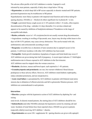 The adverse effect profile of all ACE inhibitors is similar. Captopril is well
tolerated by most patients, especially if daily dose is kept below 150 mg.
• Hypotension: an initial sharp fall in BP occurs especially in diuretic treated and CHF patients;
persistent hypotension may be troublesome in MI patient
Hyperkalaemia: more likely in patients with impaired renal function and in those taking K+
blockers.In others significant rise in plasma K+ is rare.
• Cough: a persistent brassy cough occurs in 4–16% patients within 1–8 weeks, often requires
discontinuation of the drug—subsides 4–6 days thereafter. It is not dose related and
appears to be caused by inhibition of bradykinin/substance P breakdown in the lungs of
susceptible individuals.
• Rashes, urticaria: occur in 1–4% recipients;but do not usually warrant drug discontinuation.
• Angioedema: resulting in swelling of lips,mouth, nose, larynx may develop within hours to few
days in 0.06–0.5% patients; may cause airway obstruction. This can be treated with Adr,
antihistaminic and corticosteroids according to need.
• Dysgeusia: reversible loss or alteration of taste sensation due to captopril occurs in few
patients. A still lower incidence with other ACE inhibitors has been noted.
• Foetopathic: foetal growth retardation, hypoplasia of organs and foetal death may occur if
ACE inhibitors are given during later half of pregnancy. A recent report indicates 2.7-fold higher
malformation rate in fetuses exposed to ACE inhibitors in the first trimester.
ACE inhibitors must be stopped when the woman conceives.
• Headache, dizziness, nausea and bowel upset: each reported in 1–4% patients.
• Granulocytopenia and proteinuria: are rare, but warrant withdrawal. Renal disease
predisposes to these adverse effects. However, ACE inhibitors retard diabetic nephropathy,
reduce attendant proteinuria, and are renoprotective.
• Acute renal failure: is precipitated by ACE inhibitors in patients with bilateral renal artery
stenosis due to dilatation of efferent arterioles and fall in glomerular filtration pressure. ACE
inhibitors are contraindicated in such patients.
Interactions
• Diuretics synergise with the hypotensive action of ACE inhibitors by depleting Na+ and
raising
renin levels. In diuretic treated patients, the starting dose of ACE inhibitors should be low.
• Indomethacin (and other NSAIDs) attenuate the hypotensive action by retaining salt and
water. Incidents of renal failure have been reported when a NSAID was given to patients
(especially elderly) receiving ACE inhibitor + diuretic.
• Hyperkalaemia can occur if K+ supplements/ K+ sparing diuretics are given with captopril.
 