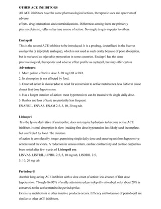 OTHER ACE INHIBITORS
All ACE inhibitors have the same pharmacological actions, therapeutic uses and spectrum of
adverse
effects, drug interactions and contraindications. Differences among them are primarily
pharmacokinetic, reflected in time course of action. No single drug is superior to others.
Enalapril
This is the second ACE inhibitor to be introduced. It is a prodrug, desterilized in the liver to
enalaprilat (a tripeptide analogue), which is not used as such orally because of poor absorption,
but is marketed as injectable preparation in some countries. Enalapril has the same
pharmacological, therapeutic and adverse effect profile as captopril, but may offer certain
Advantages:
1. More potent, effective dose 5–20 mg OD or BD.
2. Its absorption is not affected by food.
3. Onset of action is slower (due to need for conversion to active metabolite), less liable to cause
abrupt first dose hypotension.
4. Has a longer duration of action: most hypertensives can be treated with single daily dose.
5. Rashes and loss of taste are probably less frequent.
ENAPRIL, ENVAS, ENAM 2.5, 5, 10, 20 mg tab.
Lisinopril
It is the lysine derivative of enalaprilat; does not require hydrolysis to become active ACE
inhibitor. Its oral absorption is slow (making first dose hypotension less likely) and incomplete,
but unaffected by food. The duration
of action is considerably longer, permitting single daily dose and ensuring uniform hypotensive
action round the clock. A reduction in venous return, cardiac contractility and cardiac output has
been noted after few weeks of Lisinopril use.
LINVAS, LISTRIL, LIPRIL 2.5, 5, 10 mg tab, LISORIL 2.5,
5, 10, 20 mg tab.
Perindopril
Another long-acting ACE inhibitor with a slow onset of action: less chance of first dose
hypotension. Though 66–95% of orally administered perindopril is absorbed, only about 20% is
converted to the active metabolite perindoprilat.
Extensive metabolism to other inactive products occurs. Efficacy and tolerance of perindopril are
similar to other ACE inhibitors.
 