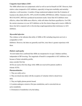 Congestive heart failure (CHF)
The ARBs afford clear-cut symptomatic relief as well as survival benefit in CHF. However, their
relative value compared to ACE inhibitors, especially in long-term morbidity and mortality
reduction, is still uncertain. A number of large randomized endpoint trials like Evaluation of
losartan in the elderly (ELITE, 1997), ELITE-II (2000), OPTIMAAL (2002), Valsartan in acute
MI (VALIANT, 2003) have produced inconsistent results. Some find ACE inhibitors more
effective, others find ARBs more effective, while still others find them equieffective. For CHF,
the current consensus is to use ACE inhibitors as the first choice drugs and to reserve ARBs for
those who fail to respond well or who develop cough/angioedema/other intolerance to ACE
inhibitors.
Myocardial infarction
The evidence so far indicates that utility of ARBs in MI, including long-term survival, is
comparable to ACE
Inhibitors. However, the latter are generally used first, since there is greater experience with
them.
Diabetic nephropathy
Several studies have confirmed that ARBs are renoprotective in type 2 diabetes mellitus,
independent of BP lowering. The magnitude of benefit is comparable to ACE inhibitors, but
because of better tolerability profile,
many consider first line
ACEIs are used as first line drugs while ARBs are reserved for patients unable to
tolerate ACEIs.
Pharmacokinetics:
1. They are orally active.
2. They are dosed once daily with the exception of valsartan which is dosed twice
daily.
3. They are highly plasma protein bound.
4. Losartan undergoes extensive first pass metabolism, and is converted into an
active metabolite.
5. Elimination of metabolites is by the kidney.
 