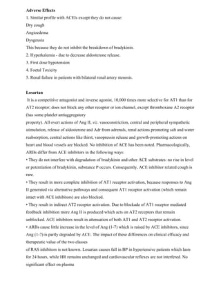 Adverse Effects
1. Similar profile with ACEIs except they do not cause:
Dry cough
Angioedema
Dysgeusia
This because they do not inhibit the breakdown of bradykinin.
2. Hyperkalemia - due to decrease aldosterone release.
3. First dose hypotension
4. Foetal Toxicity
5. Renal failure in patients with bilateral renal artery stenosis.
Losartan
It is a competitive antagonist and inverse agonist, 10,000 times more selective for AT1 than for
AT2 receptor; does not block any other receptor or ion channel, except thromboxane A2 receptor
(has some platelet antiaggregatory
property). All overt actions of Ang II, viz. vasoconstriction, central and peripheral sympathetic
stimulation, release of aldosterone and Adr from adrenals, renal actions promoting salt and water
reabsorption, central actions like thirst, vasopressin release and growth-promoting actions on
heart and blood vessels are blocked. No inhibition of ACE has been noted. Pharmacologically,
ARBs differ from ACE inhibitors in the following ways:
• They do not interfere with degradation of bradykinin and other ACE substrates: no rise in level
or potentiation of bradykinin, substance P occurs. Consequently, ACE inhibitor related cough is
rare.
• They result in more complete inhibition of AT1 receptor activation, because responses to Ang
II generated via alternative pathways and consequent AT1 receptor activation (which remain
intact with ACE inhibitors) are also blocked.
• They result in indirect AT2 receptor activation. Due to blockade of AT1 receptor mediated
feedback inhibition more Ang II is produced which acts on AT2 receptors that remain
unblocked. ACE inhibitors result in attenuation of both AT1 and AT2 receptor activation.
• ARBs cause little increase in the level of Ang (1-7) which is raised by ACE inhibitors, since
Ang (1-7) is partly degraded by ACE. The impact of these differences on clinical efficacy and
therapeutic value of the two classes
of RAS inhibitors is not known. Losartan causes fall in BP in hypertensive patients which lasts
for 24 hours, while HR remains unchanged and cardiovascular reflexes are not interfered. No
significant effect on plasma
 