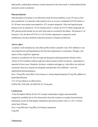 lipid profile, carbohydrate tolerance, insulin insensitivity has been noted. A mild probenecid like
uricosuric action is produced.
Pharmacokinetics
Oral absorption of losartan is not affected by food, but bioavailability is only 33% due to first
pass metabolism. It is partially carboxylated in liver to an active metabolite (E3174) which is a
10–30 times more potent noncompetitive AT1 receptor antagonist. After oral ingestion peak
plasma levels are attained at 1 hr for losartan and at 3–4 hours for E3174. Both compounds are
98% plasma protein bound, do not enter brain and are excreted by the kidney. The plasma t½ of
losartan is 2 hr, but that of E3174 is 6–9 hr. No dose adjustment is required in renal
insufficiency, but dose should be reduced in presence of hepatic dysfunction
Adverse effect
Losartan is well tolerated; has side effect profile similar to placebo. Like ACE inhibitors it can
cause hypotension and hyperkalemia, but first dose hypotension is uncommon. Though, a few
reports of dry cough have appeared,
losartan is considered to be free of cough and dysgeusia inducing potential. Patients with a
history of ACE inhibitor related cough have taken losartan without recurrence. Angioedema is
reported in fewer cases. Headache, dizziness, weakness and upper g.i. side effects are mild and
occasional. However, losartan has fetopathic potential like ACE inhibitors—not to be
administered during pregnancy.
Dose: 50 mg OD, rarely BD; in liver disease or volume depleted patients 25 mg OD; addition of
hydrochlorothiazide
12.5–25 mg enhances its effectiveness.
LOSACAR, TOZAAR, ALSARTAN 25, 50 mg tabs.
Candesartan
It has the highest affinity for the AT1 receptor and produces largely unsurmountable
antagonism, probably due to slow dissociation from the receptors or receptor desensitization.
Elimination occurs by both hepatic metabolism and renal excretion with a t½ of 8- 12 hours:
action lasts 24 hours.
Dose: 8 mg OD (max 8 mg BD), liver/kidney impairment
4 mg OD.
Telmisartan
 