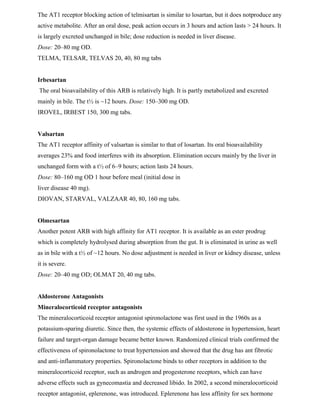 The AT1 receptor blocking action of telmisartan is similar to losartan, but it does notproduce any
active metabolite. After an oral dose, peak action occurs in 3 hours and action lasts > 24 hours. It
is largely excreted unchanged in bile; dose reduction is needed in liver disease.
Dose: 20–80 mg OD.
TELMA, TELSAR, TELVAS 20, 40, 80 mg tabs
Irbesartan
The oral bioavailability of this ARB is relatively high. It is partly metabolized and excreted
mainly in bile. The t½ is ~12 hours. Dose: 150–300 mg OD.
IROVEL, IRBEST 150, 300 mg tabs.
Valsartan
The AT1 receptor affinity of valsartan is similar to that of losartan. Its oral bioavailability
averages 23% and food interferes with its absorption. Elimination occurs mainly by the liver in
unchanged form with a t½ of 6–9 hours; action lasts 24 hours.
Dose: 80–160 mg OD 1 hour before meal (initial dose in
liver disease 40 mg).
DIOVAN, STARVAL, VALZAAR 40, 80, 160 mg tabs.
Olmesartan
Another potent ARB with high affinity for AT1 receptor. It is available as an ester prodrug
which is completely hydrolysed during absorption from the gut. It is eliminated in urine as well
as in bile with a t½ of ~12 hours. No dose adjustment is needed in liver or kidney disease, unless
it is severe.
Dose: 20–40 mg OD; OLMAT 20, 40 mg tabs.
Aldosterone Antagonists
Mineralocorticoid receptor antagonists
The mineralocorticoid receptor antagonist spironolactone was first used in the 1960s as a
potassium-sparing diuretic. Since then, the systemic effects of aldosterone in hypertension, heart
failure and target-organ damage became better known. Randomized clinical trials confirmed the
effectiveness of spironolactone to treat hypertension and showed that the drug has ant fibrotic
and anti-inflammatory properties. Spironolactone binds to other receptors in addition to the
mineralocorticoid receptor, such as androgen and progesterone receptors, which can have
adverse effects such as gynecomastia and decreased libido. In 2002, a second mineralocorticoid
receptor antagonist, eplerenone, was introduced. Eplerenone has less affinity for sex hormone
 