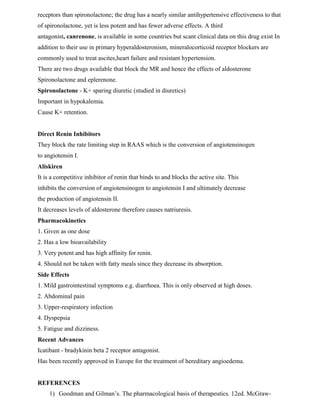 receptors than spironolactone; the drug has a nearly similar antihypertensive effectiveness to that
of spironolactone, yet is less potent and has fewer adverse effects. A third
antagonist, canrenone, is available in some countries but scant clinical data on this drug exist In
addition to their use in primary hyperaldosteronism, mineralocorticoid receptor blockers are
commonly used to treat ascites,heart failure and resistant hypertension.
There are two drugs available that block the MR and hence the effects of aldosterone
Spironolactone and eplerenone.
Spironolactone - K+ sparing diuretic (studied in diuretics)
Important in hypokalemia.
Cause K+ retention.
Direct Renin Inhibitors
They block the rate limiting step in RAAS which is the conversion of angiotensinogen
to angiotensin I.
Aliskiren
It is a competitive inhibitor of renin that binds to and blocks the active site. This
inhibits the conversion of angiotensinogen to angiotensin I and ultimately decrease
the production of angiotensin II.
It decreases levels of aldosterone therefore causes natriuresis.
Pharmacokinetics
1. Given as one dose
2. Has a low bioavailability
3. Very potent and has high affinity for renin.
4. Should not be taken with fatty meals since they decrease its absorption.
Side Effects
1. Mild gastrointestinal symptoms e.g. diarrhoea. This is only observed at high doses.
2. Abdominal pain
3. Upper-respiratory infection
4. Dyspepsia
5. Fatigue and dizziness.
Recent Advances
Icatibant - bradykinin beta 2 receptor antagonist.
Has been recently approved in Europe for the treatment of hereditary angioedema.
REFERENCES
1) Goodman and Gilman’s. The pharmacological basis of therapeutics. 12ed. McGraw-
 