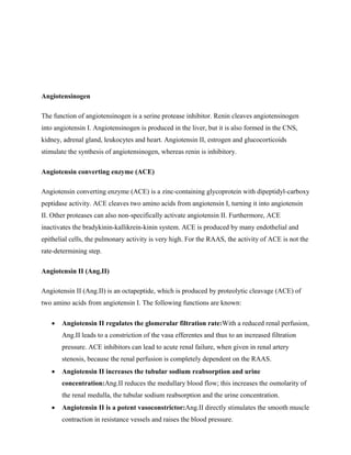 Angiotensinogen
The function of angiotensinogen is a serine protease inhibitor. Renin cleaves angiotensinogen
into angiotensin I. Angiotensinogen is produced in the liver, but it is also formed in the CNS,
kidney, adrenal gland, leukocytes and heart. Angiotensin II, estrogen and glucocorticoids
stimulate the synthesis of angiotensinogen, whereas renin is inhibitory.
Angiotensin converting enzyme (ACE)
Angiotensin converting enzyme (ACE) is a zinc-containing glycoprotein with dipeptidyl-carboxy
peptidase activity. ACE cleaves two amino acids from angiotensin I, turning it into angiotensin
II. Other proteases can also non-specifically activate angiotensin II. Furthermore, ACE
inactivates the bradykinin-kallikrein-kinin system. ACE is produced by many endothelial and
epithelial cells, the pulmonary activity is very high. For the RAAS, the activity of ACE is not the
rate-determining step.
Angiotensin II (Ang.II)
Angiotensin II (Ang.II) is an octapeptide, which is produced by proteolytic cleavage (ACE) of
two amino acids from angiotensin I. The following functions are known:
 Angiotensin II regulates the glomerular filtration rate:With a reduced renal perfusion,
Ang.II leads to a constriction of the vasa efferentes and thus to an increased filtration
pressure. ACE inhibitors can lead to acute renal failure, when given in renal artery
stenosis, because the renal perfusion is completely dependent on the RAAS.
 Angiotensin II increases the tubular sodium reabsorption and urine
concentration:Ang.II reduces the medullary blood flow; this increases the osmolarity of
the renal medulla, the tubular sodium reabsorption and the urine concentration.
 Angiotensin II is a potent vasoconstrictor:Ang.II directly stimulates the smooth muscle
contraction in resistance vessels and raises the blood pressure.
 