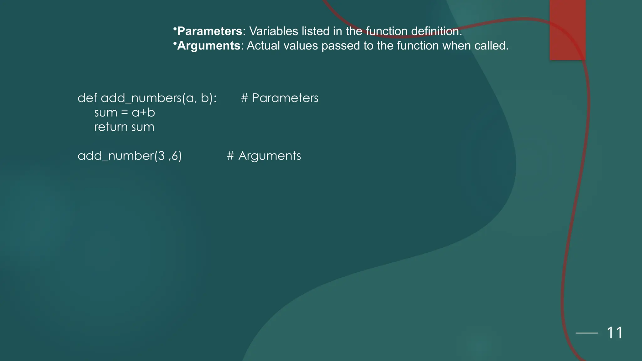 11
•Parameters: Variables listed in the function definition.
•Arguments: Actual values passed to the function when called.
def add_numbers(a, b): # Parameters
sum = a+b
return sum
add_number(3 ,6) # Arguments
 