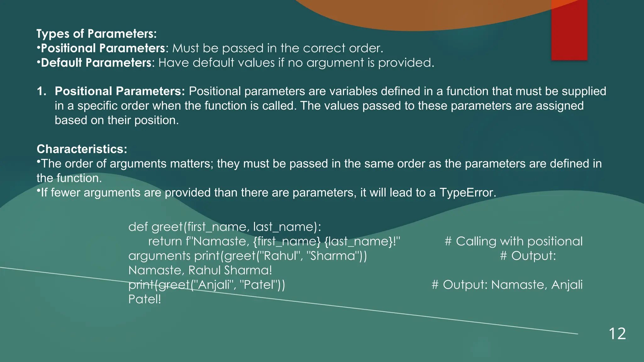 12
Types of Parameters:
•Positional Parameters: Must be passed in the correct order.
•Default Parameters: Have default values if no argument is provided.
1. Positional Parameters: Positional parameters are variables defined in a function that must be supplied
in a specific order when the function is called. The values passed to these parameters are assigned
based on their position.
Characteristics:
•The order of arguments matters; they must be passed in the same order as the parameters are defined in
the function.
•If fewer arguments are provided than there are parameters, it will lead to a TypeError.
def greet(first_name, last_name):
return f"Namaste, {first_name} {last_name}!" # Calling with positional
arguments print(greet("Rahul", "Sharma")) # Output:
Namaste, Rahul Sharma!
print(greet("Anjali", "Patel")) # Output: Namaste, Anjali
Patel!
 