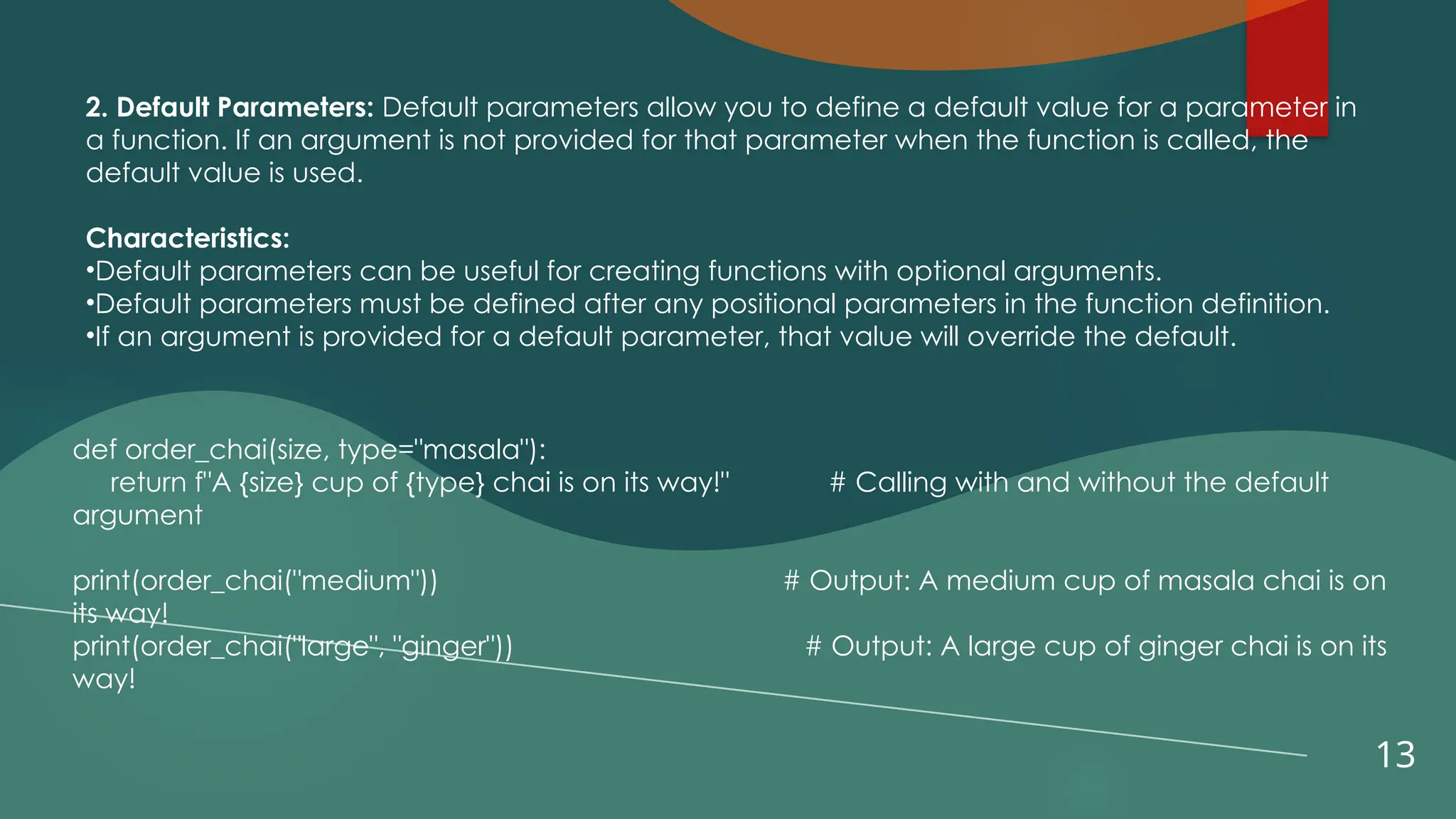 13
2. Default Parameters: Default parameters allow you to define a default value for a parameter in
a function. If an argument is not provided for that parameter when the function is called, the
default value is used.
Characteristics:
•Default parameters can be useful for creating functions with optional arguments.
•Default parameters must be defined after any positional parameters in the function definition.
•If an argument is provided for a default parameter, that value will override the default.
def order_chai(size, type="masala"):
return f"A {size} cup of {type} chai is on its way!" # Calling with and without the default
argument
print(order_chai("medium")) # Output: A medium cup of masala chai is on
its way!
print(order_chai("large", "ginger")) # Output: A large cup of ginger chai is on its
way!
 