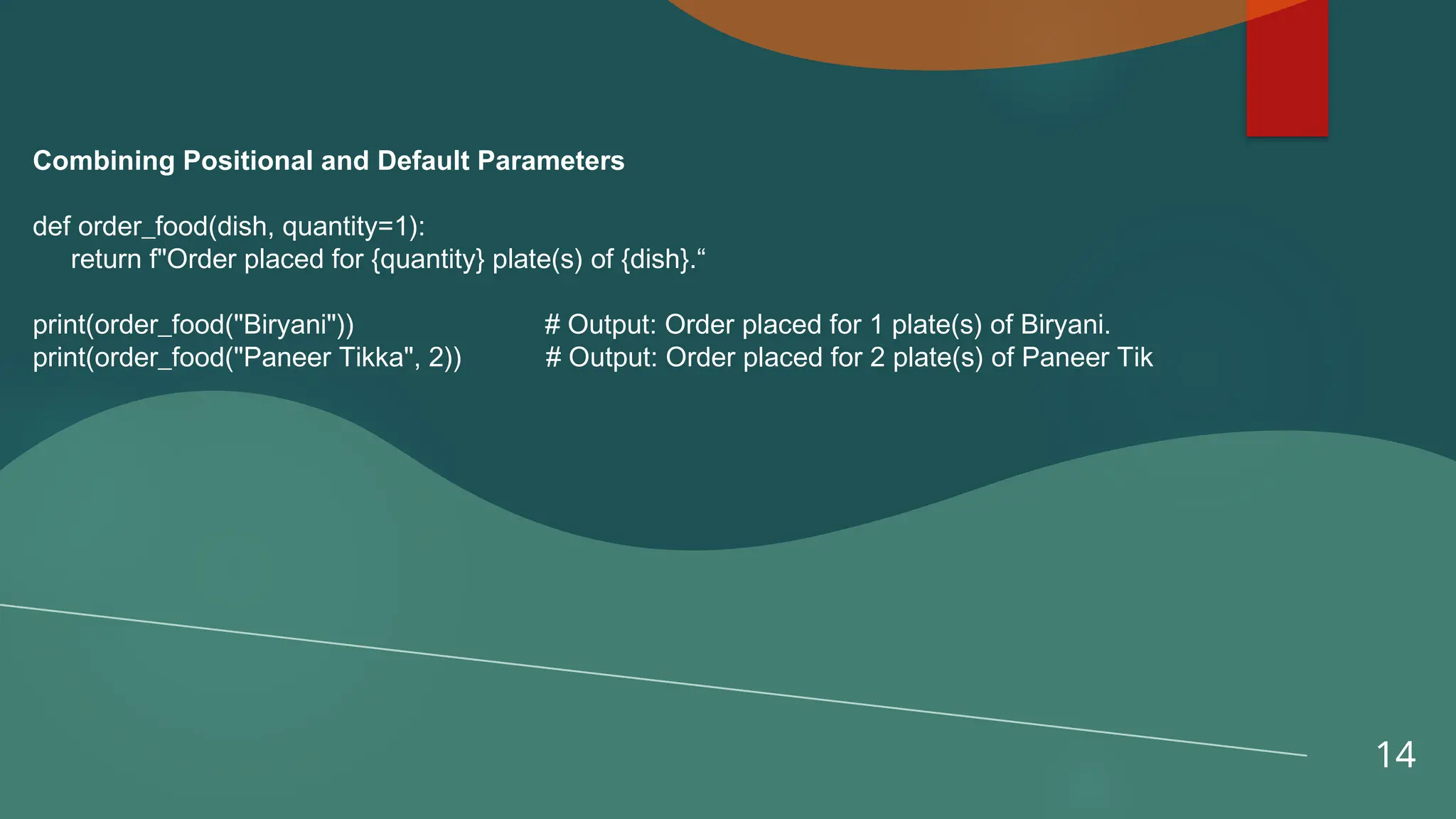 14
Combining Positional and Default Parameters
def order_food(dish, quantity=1):
return f"Order placed for {quantity} plate(s) of {dish}.“
print(order_food("Biryani")) # Output: Order placed for 1 plate(s) of Biryani.
print(order_food("Paneer Tikka", 2)) # Output: Order placed for 2 plate(s) of Paneer Tik
 