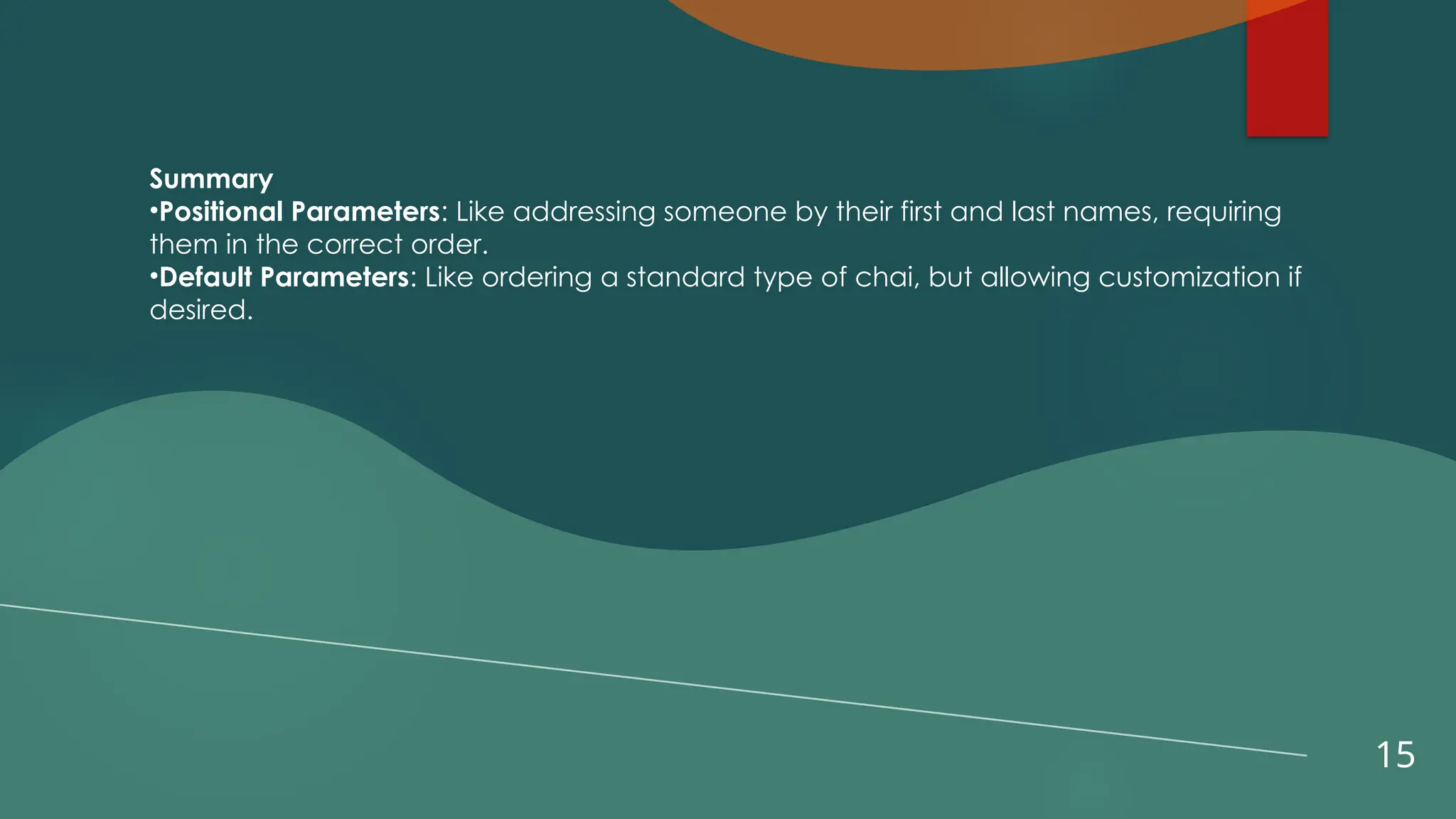 15
Summary
•Positional Parameters: Like addressing someone by their first and last names, requiring
them in the correct order.
•Default Parameters: Like ordering a standard type of chai, but allowing customization if
desired.
 