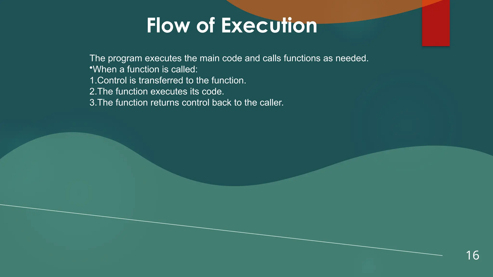 16
Flow of Execution
The program executes the main code and calls functions as needed.
•When a function is called:
1.Control is transferred to the function.
2.The function executes its code.
3.The function returns control back to the caller.
 