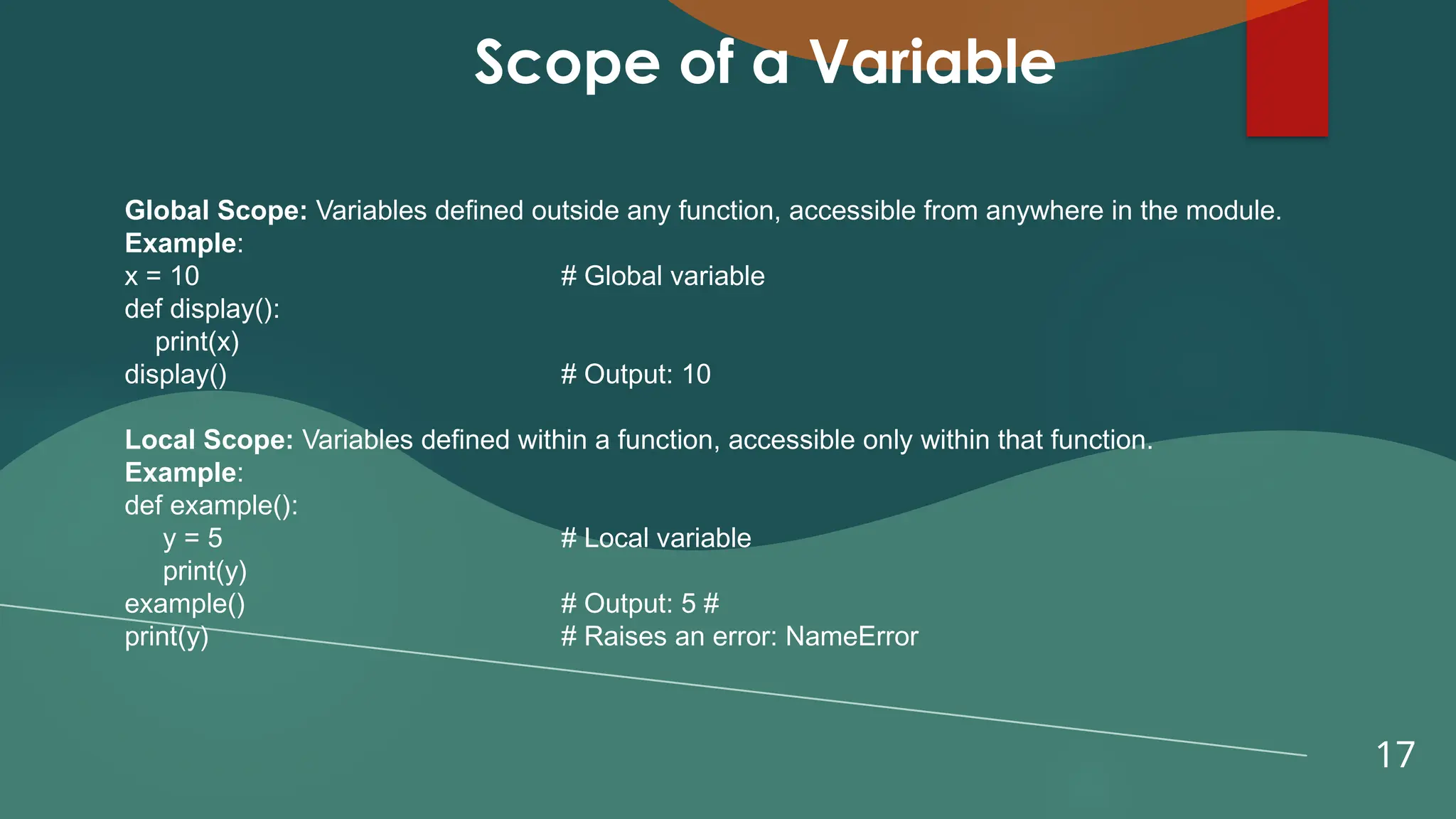 17
Scope of a Variable
Global Scope: Variables defined outside any function, accessible from anywhere in the module.
Example:
x = 10 # Global variable
def display():
print(x)
display() # Output: 10
Local Scope: Variables defined within a function, accessible only within that function.
Example:
def example():
y = 5 # Local variable
print(y)
example() # Output: 5 #
print(y) # Raises an error: NameError
 