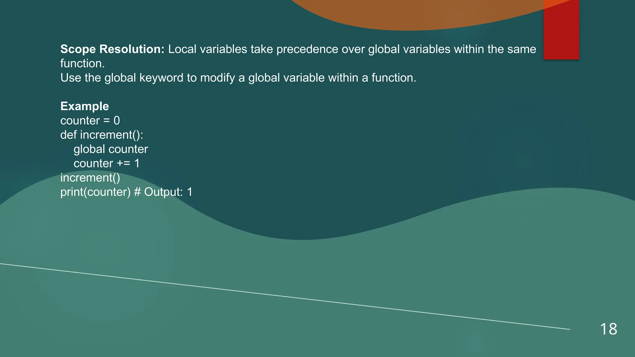 18
Scope Resolution: Local variables take precedence over global variables within the same
function.
Use the global keyword to modify a global variable within a function.
Example
counter = 0
def increment():
global counter
counter += 1
increment()
print(counter) # Output: 1
 