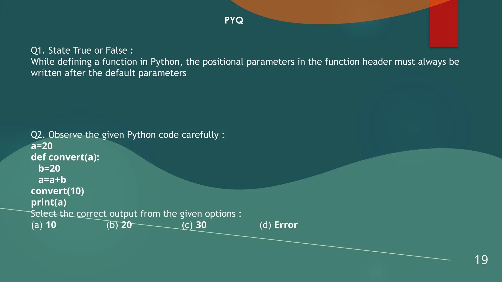19
PYQ
Q1. State True or False :
While defining a function in Python, the positional parameters in the function header must always be
written after the default parameters
Q2. Observe the given Python code carefully :
a=20
def convert(a):
b=20
a=a+b
convert(10)
print(a)
Select the correct output from the given options :
(a) 10 (b) 20 (c) 30 (d) Error
 
