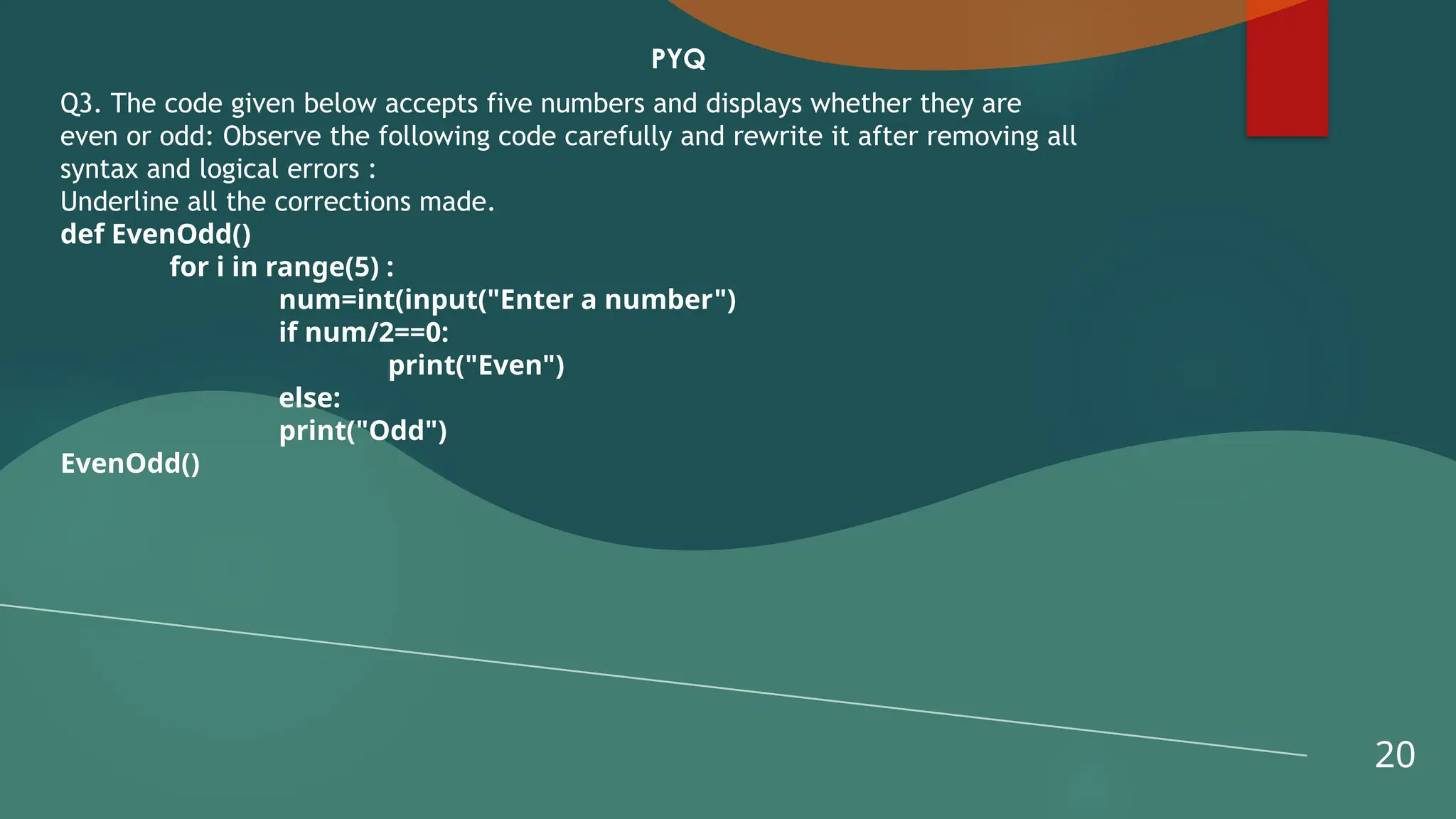 20
PYQ
Q3. The code given below accepts five numbers and displays whether they are
even or odd: Observe the following code carefully and rewrite it after removing all
syntax and logical errors :
Underline all the corrections made.
def EvenOdd()
for i in range(5) :
num=int(input("Enter a number")
if num/2==0:
print("Even")
else:
print("Odd")
EvenOdd()
 