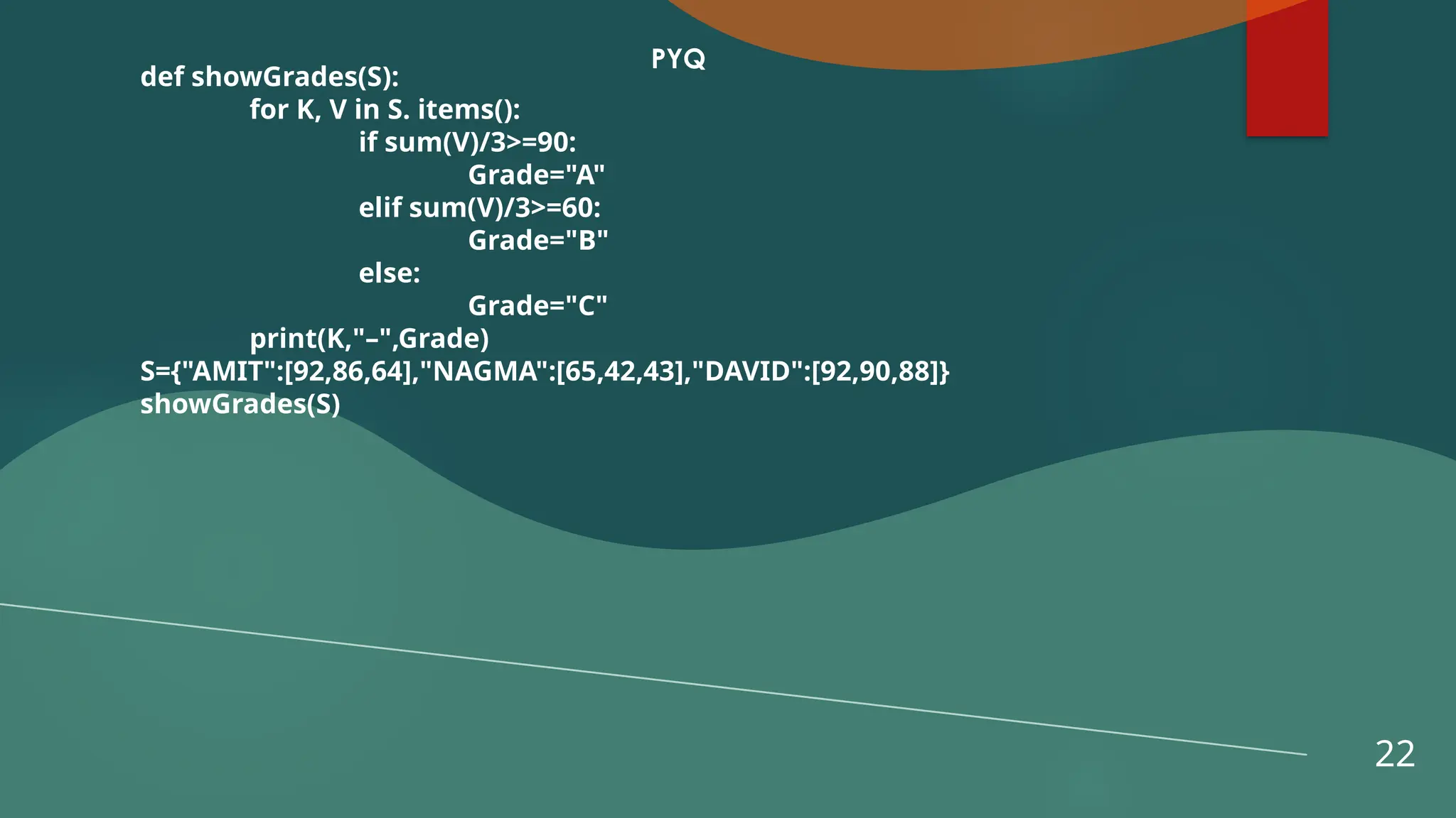 22
PYQ
def showGrades(S):
for K, V in S. items():
if sum(V)/3>=90:
Grade="A"
elif sum(V)/3>=60:
Grade="B"
else:
Grade="C"
print(K,"–",Grade)
S={"AMIT":[92,86,64],"NAGMA":[65,42,43],"DAVID":[92,90,88]}
showGrades(S)
 