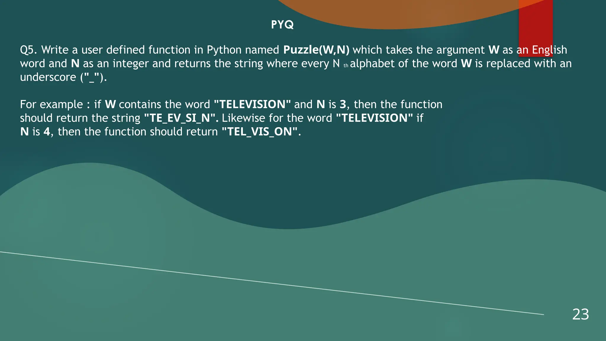 23
PYQ
Q5. Write a user defined function in Python named Puzzle(W,N) which takes the argument W as an English
word and N as an integer and returns the string where every N th alphabet of the word W is replaced with an
underscore ("_").
For example : if W contains the word "TELEVISION" and N is 3, then the function
should return the string "TE_EV_SI_N". Likewise for the word "TELEVISION" if
N is 4, then the function should return "TEL_VIS_ON".
 