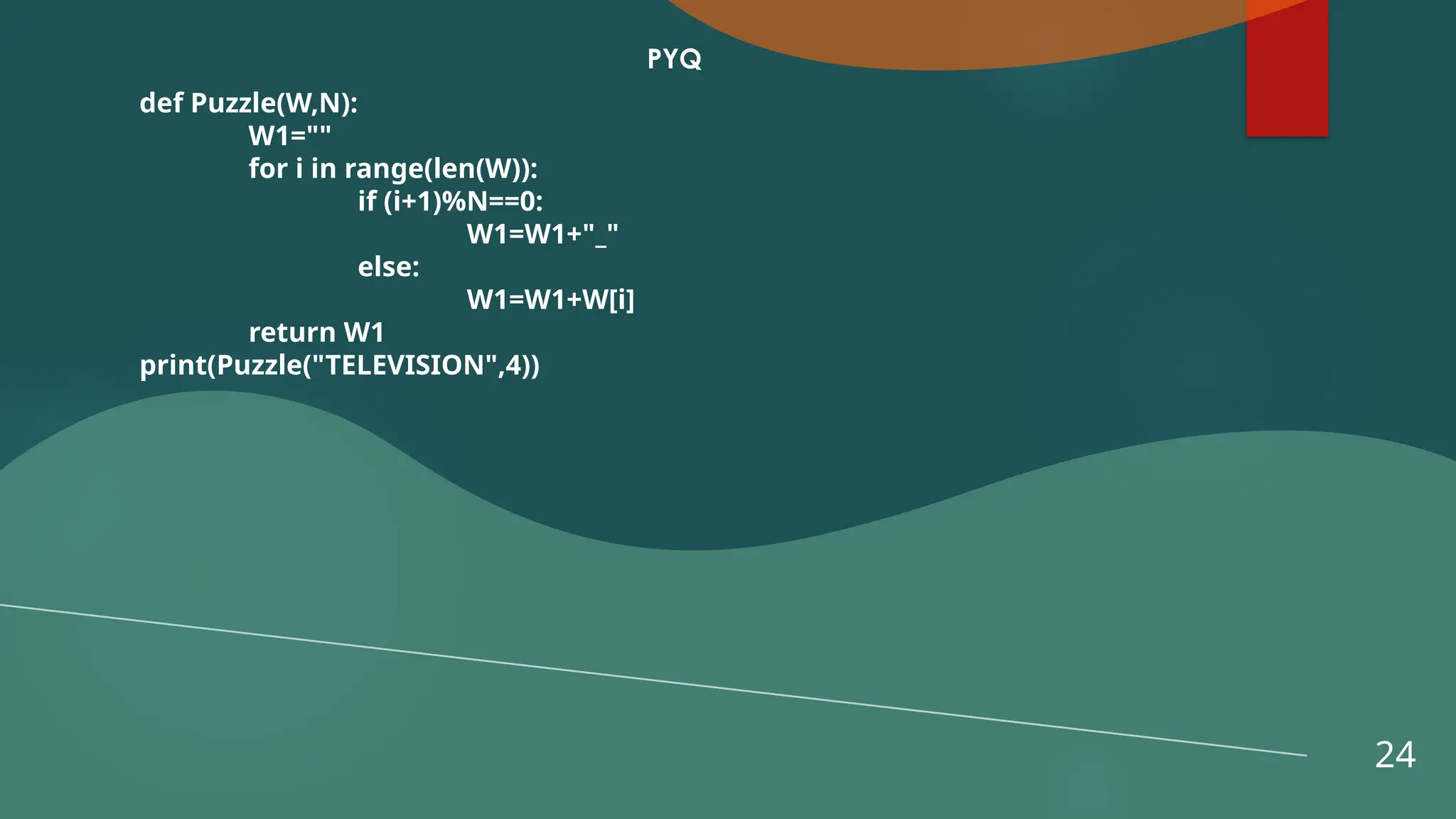24
PYQ
def Puzzle(W,N):
W1=""
for i in range(len(W)):
if (i+1)%N==0:
W1=W1+"_"
else:
W1=W1+W[i]
return W1
print(Puzzle("TELEVISION",4))
 