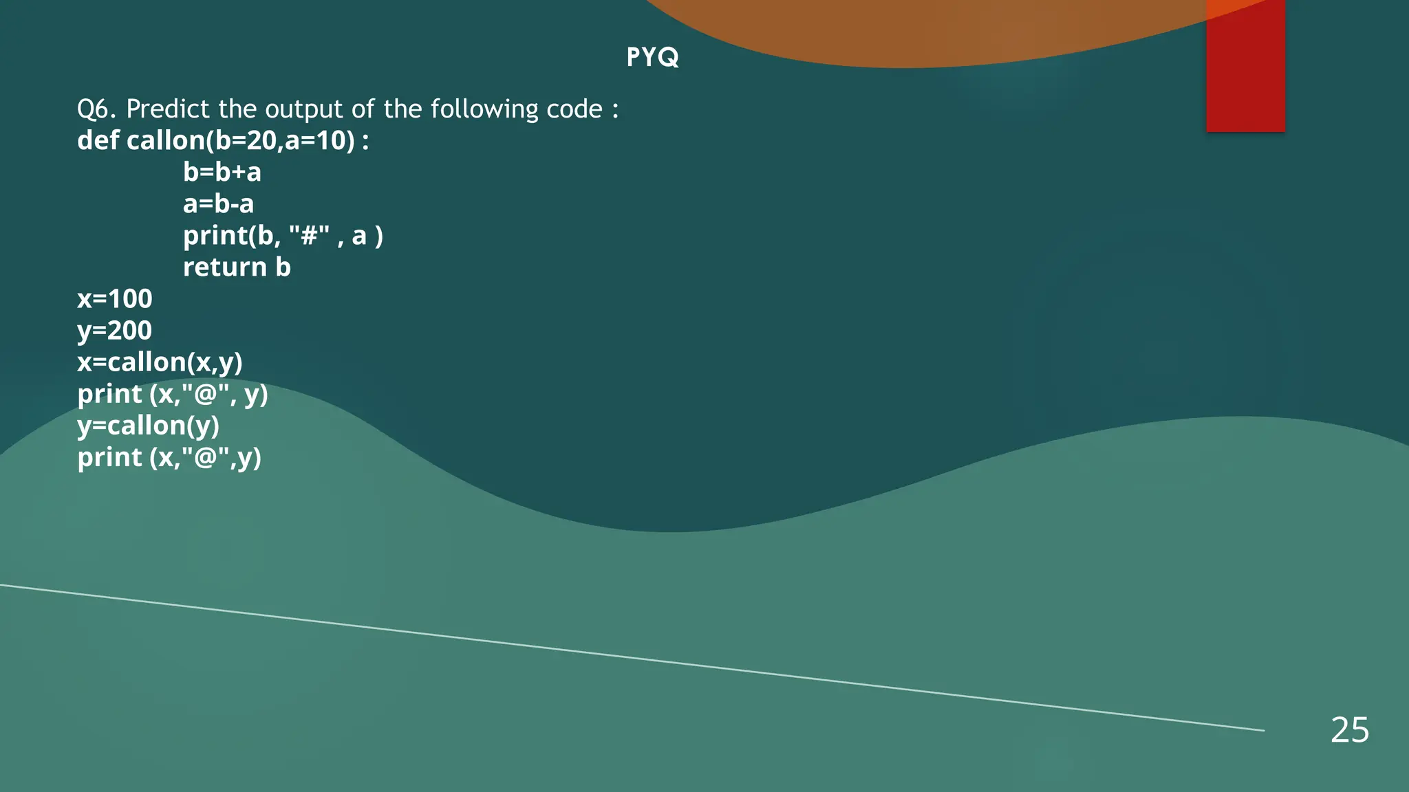 25
PYQ
Q6. Predict the output of the following code :
def callon(b=20,a=10) :
b=b+a
a=b-a
print(b, "#" , a )
return b
x=100
y=200
x=callon(x,y)
print (x,"@", y)
y=callon(y)
print (x,"@",y)
 