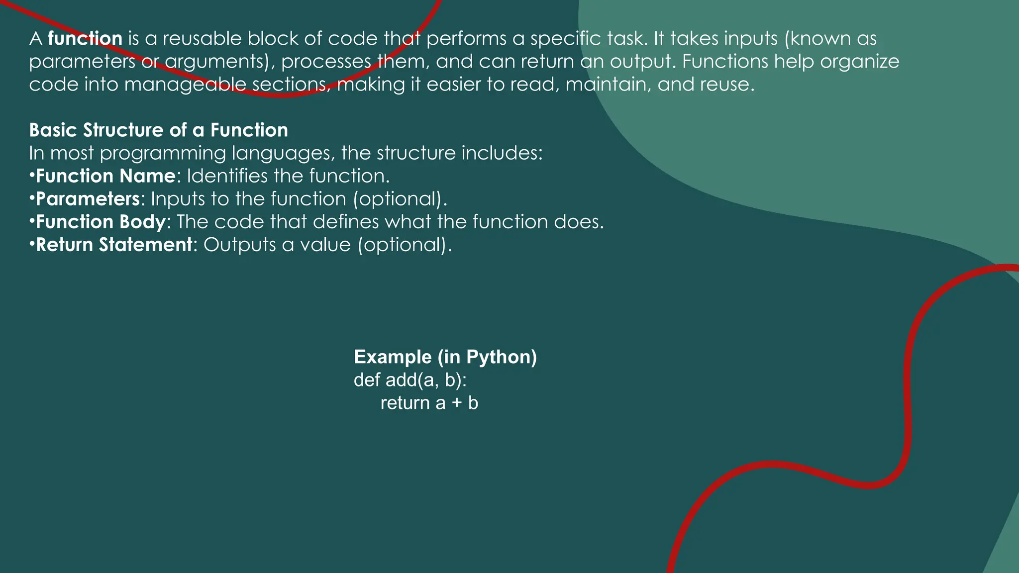 A function is a reusable block of code that performs a specific task. It takes inputs (known as
parameters or arguments), processes them, and can return an output. Functions help organize
code into manageable sections, making it easier to read, maintain, and reuse.
Basic Structure of a Function
In most programming languages, the structure includes:
•Function Name: Identifies the function.
•Parameters: Inputs to the function (optional).
•Function Body: The code that defines what the function does.
•Return Statement: Outputs a value (optional).
Example (in Python)
def add(a, b):
return a + b
 