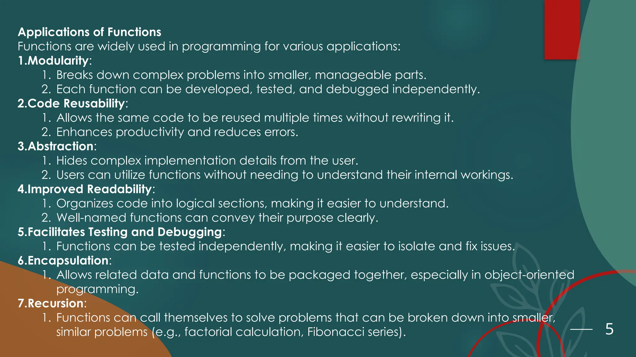 5
Applications of Functions
Functions are widely used in programming for various applications:
1.Modularity:
1. Breaks down complex problems into smaller, manageable parts.
2. Each function can be developed, tested, and debugged independently.
2.Code Reusability:
1. Allows the same code to be reused multiple times without rewriting it.
2. Enhances productivity and reduces errors.
3.Abstraction:
1. Hides complex implementation details from the user.
2. Users can utilize functions without needing to understand their internal workings.
4.Improved Readability:
1. Organizes code into logical sections, making it easier to understand.
2. Well-named functions can convey their purpose clearly.
5.Facilitates Testing and Debugging:
1. Functions can be tested independently, making it easier to isolate and fix issues.
6.Encapsulation:
1. Allows related data and functions to be packaged together, especially in object-oriented
programming.
7.Recursion:
1. Functions can call themselves to solve problems that can be broken down into smaller,
similar problems (e.g., factorial calculation, Fibonacci series).
 