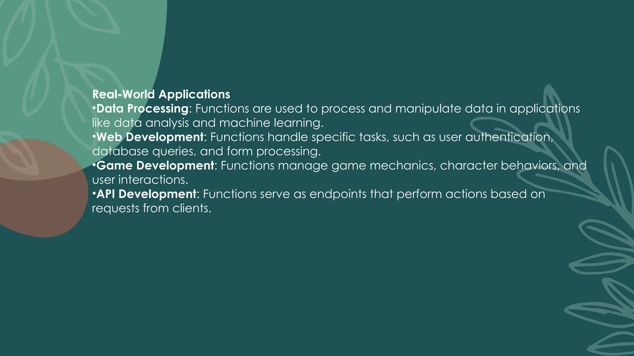 Real-World Applications
•Data Processing: Functions are used to process and manipulate data in applications
like data analysis and machine learning.
•Web Development: Functions handle specific tasks, such as user authentication,
database queries, and form processing.
•Game Development: Functions manage game mechanics, character behaviors, and
user interactions.
•API Development: Functions serve as endpoints that perform actions based on
requests from clients.
 