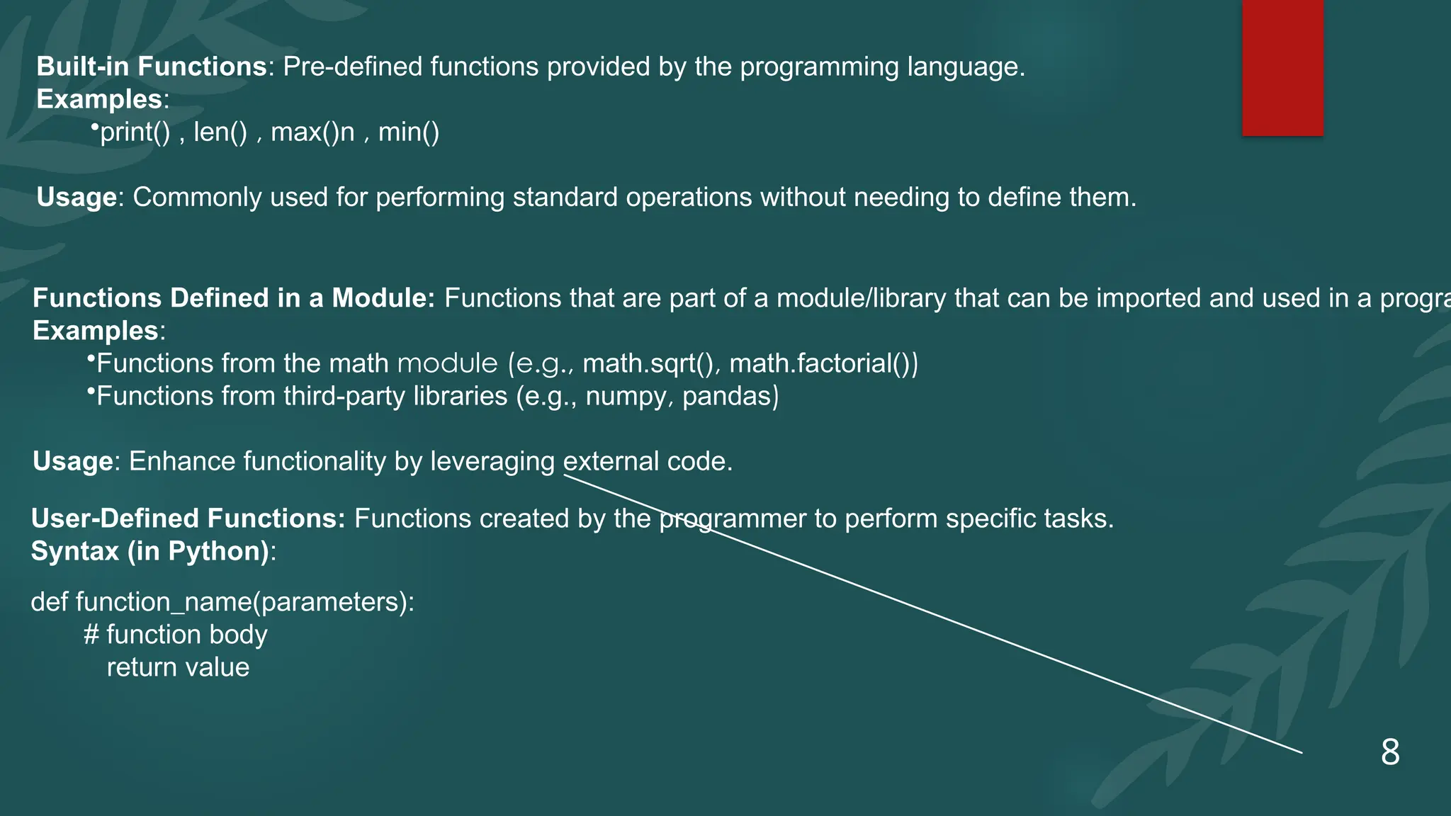 8
Built-in Functions: Pre-defined functions provided by the programming language.
Examples:
•print() , len() , max()n , min()
Usage: Commonly used for performing standard operations without needing to define them.
Functions Defined in a Module: Functions that are part of a module/library that can be imported and used in a progra
Examples:
•Functions from the math module (e.g., math.sqrt(), math.factorial())
•Functions from third-party libraries (e.g., numpy, pandas)
Usage: Enhance functionality by leveraging external code.
User-Defined Functions: Functions created by the programmer to perform specific tasks.
Syntax (in Python):
def function_name(parameters):
# function body
return value
 