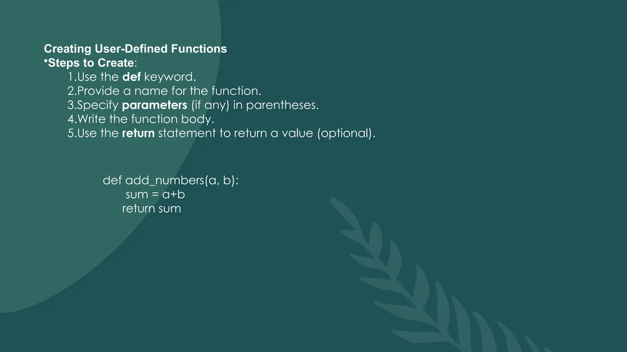 Creating User-Defined Functions
•Steps to Create:
1.Use the def keyword.
2.Provide a name for the function.
3.Specify parameters (if any) in parentheses.
4.Write the function body.
5.Use the return statement to return a value (optional).
def add_numbers(a, b):
sum = a+b
return sum
 