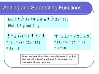 Adding and Subtracting Functions
Let f x

3x

Find f
f

5x

2x

12 .

f

g ( x)

g and f - g

g ( x)
(3 x

8 and g x

8)
4

f x
(2 x

g x
12 )

(3 x
x

8)

f x
(2 x

20

When we look at functions we also want to look at
their domains (valid x values). In this case, the
domain is all real numbers.

g x
12 )

 