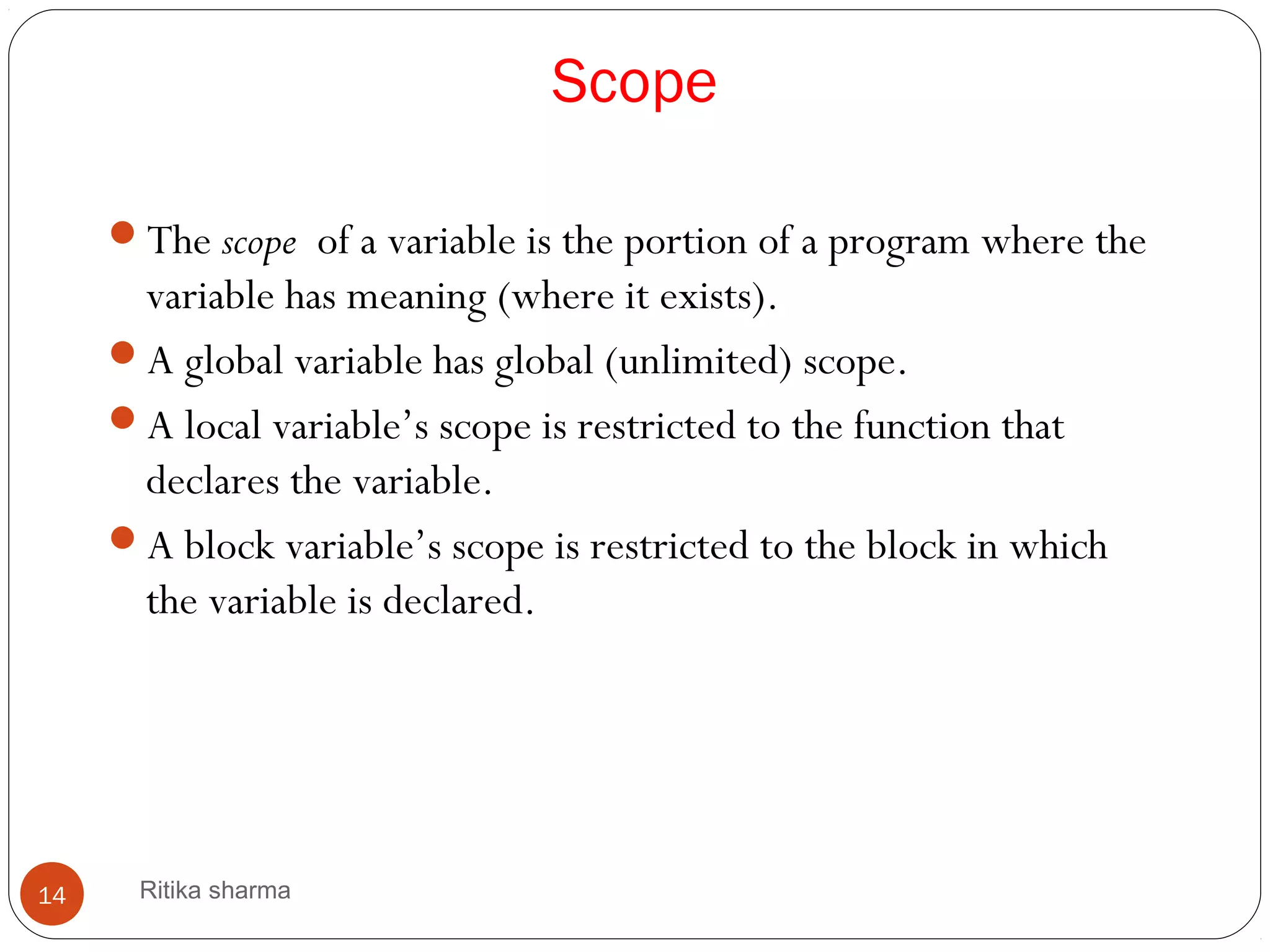 Scope
The scope of a variable is the portion of a program where the
variable has meaning (where it exists).
A global variable has global (unlimited) scope.
A local variable’s scope is restricted to the function that
declares the variable.
A block variable’s scope is restricted to the block in which
the variable is declared.
14 Ritika sharma
 