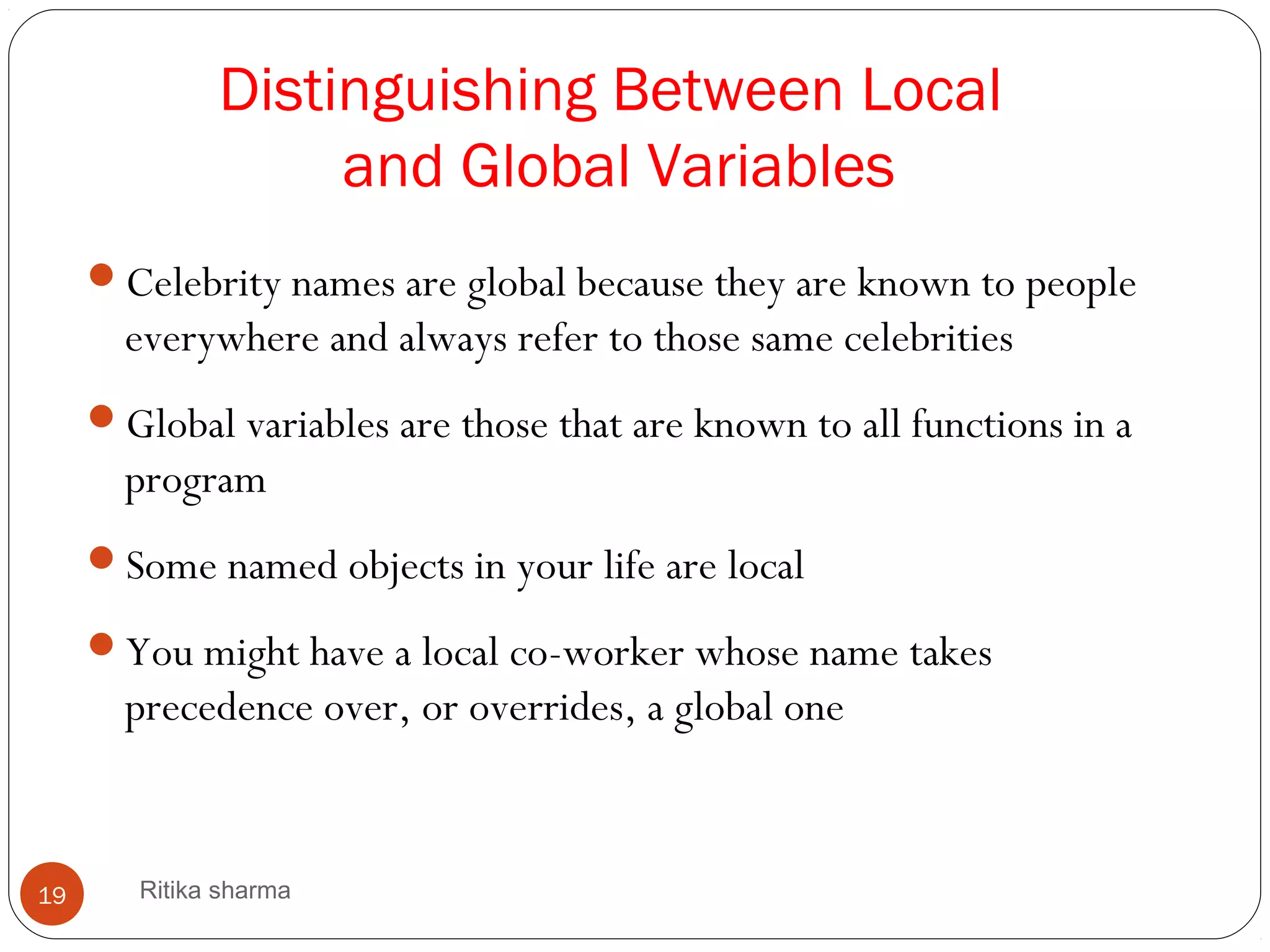 Distinguishing Between Local
and Global Variables
Celebrity names are global because they are known to people
everywhere and always refer to those same celebrities
Global variables are those that are known to all functions in a
program
Some named objects in your life are local
You might have a local co-worker whose name takes
precedence over, or overrides, a global one
19 Ritika sharma
 