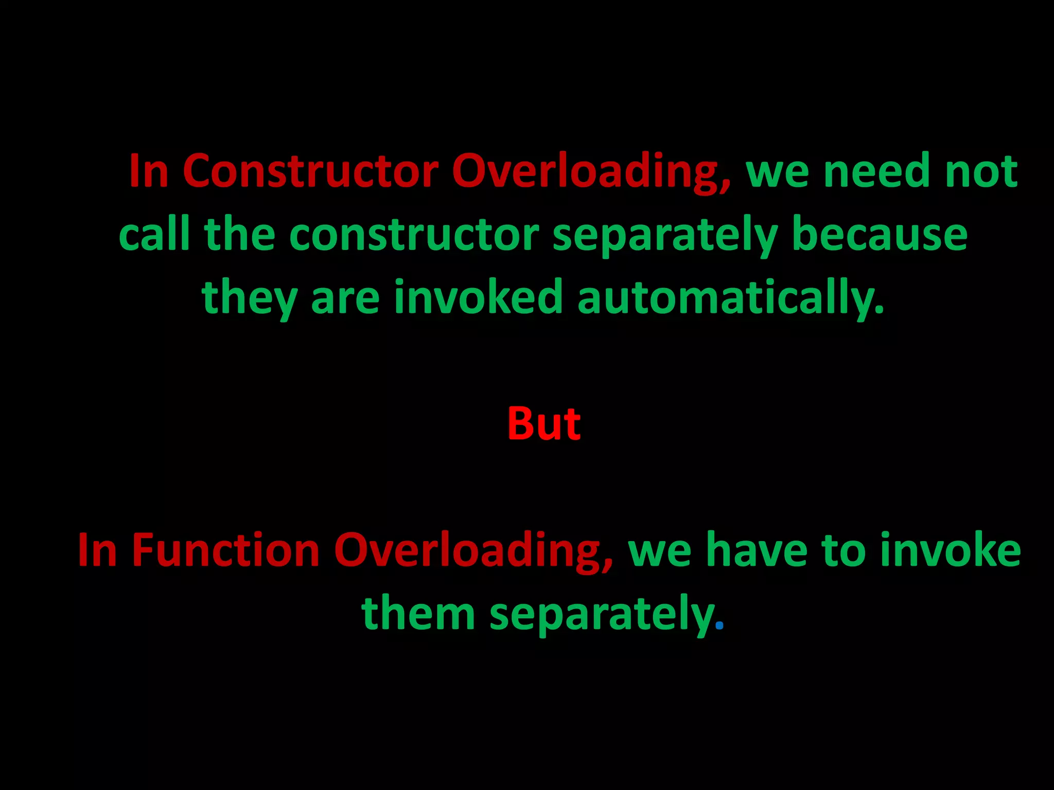 In Constructor Overloading, we need not
 call the constructor separately because
      they are invoked automatically.

                   But

In Function Overloading, we have to invoke
             them separately.
 