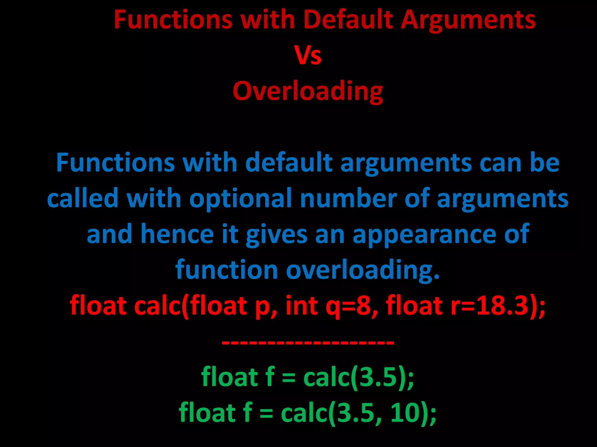 Functions with Default Arguments
                   Vs
              Overloading

 Functions with default arguments can be
called with optional number of arguments
    and hence it gives an appearance of
            function overloading.
  float calc(float p, int q=8, float r=18.3);
                -------------------
              float f = calc(3.5);
            float f = calc(3.5, 10);
 