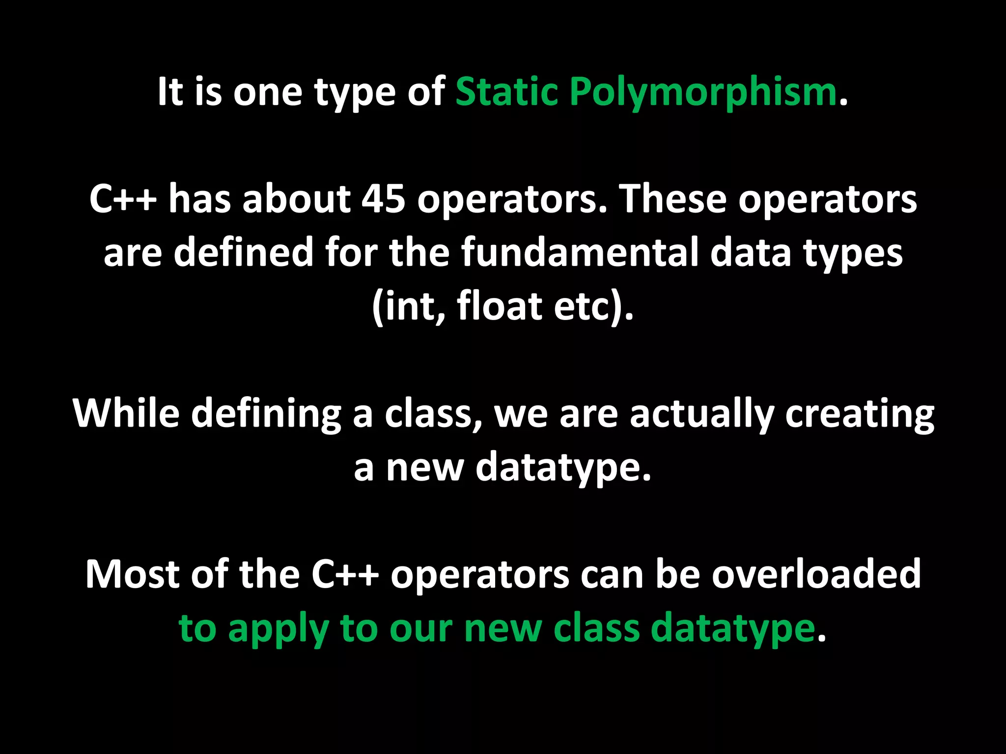 It is one type of Static Polymorphism.

C++ has about 45 operators. These operators
 are defined for the fundamental data types
                (int, float etc).

While defining a class, we are actually creating
               a new datatype.

Most of the C++ operators can be overloaded
    to apply to our new class datatype.
 