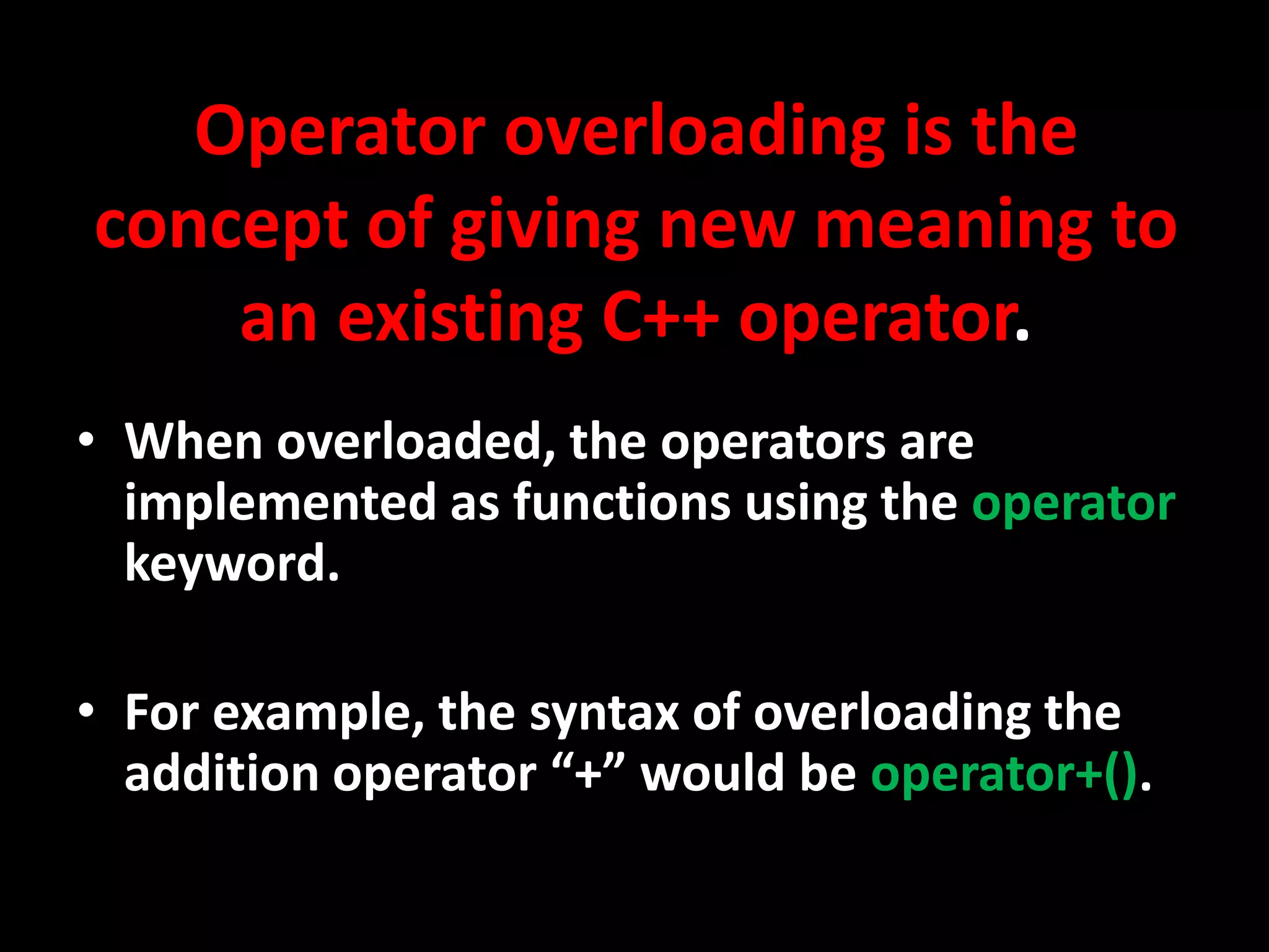 Operator overloading is the
concept of giving new meaning to
    an existing C++ operator.
• When overloaded, the operators are
  implemented as functions using the operator
  keyword.

• For example, the syntax of overloading the
  addition operator “+” would be operator+().
 