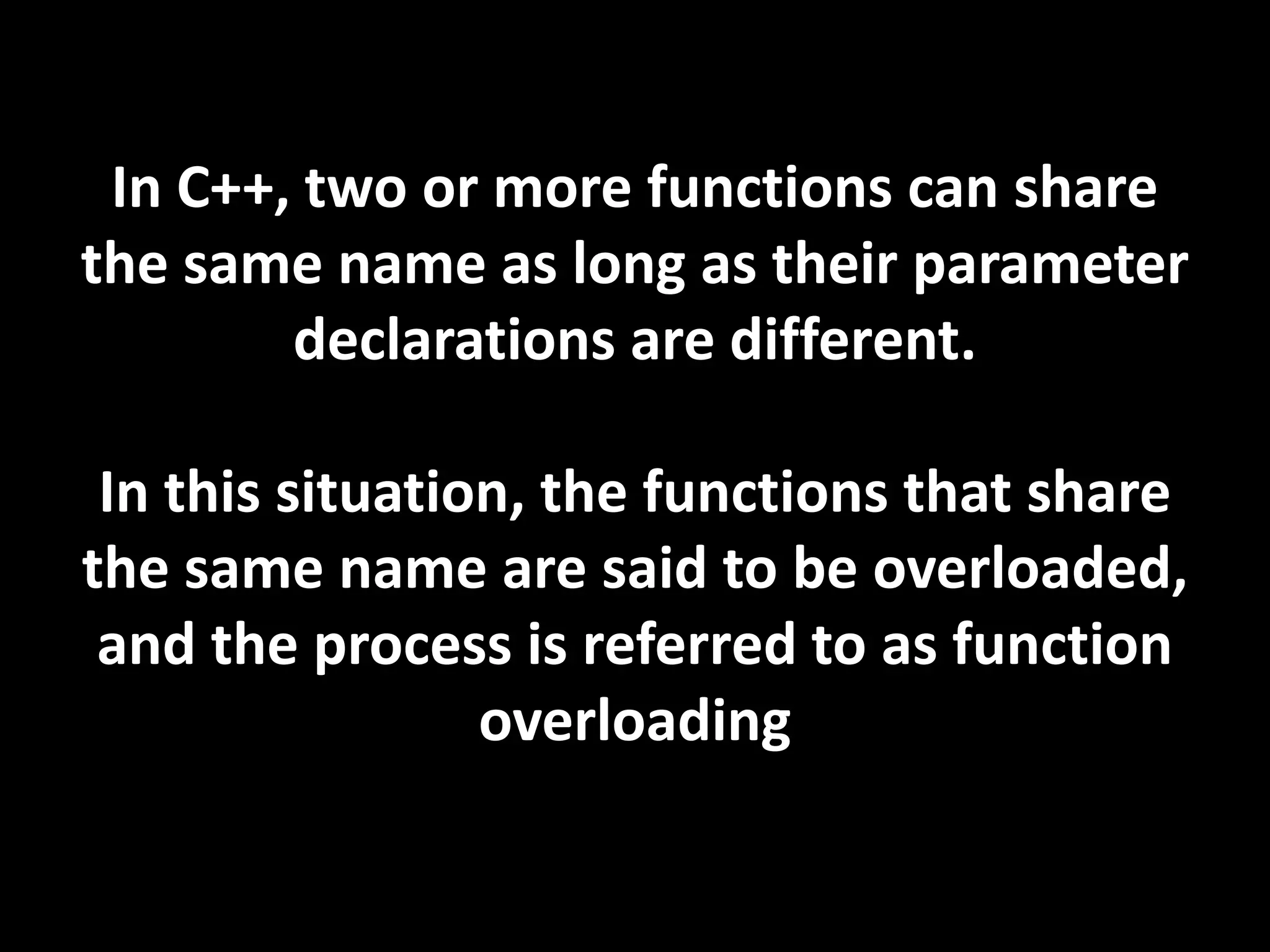 In C++, two or more functions can share
the same name as long as their parameter
        declarations are different.

 In this situation, the functions that share
the same name are said to be overloaded,
 and the process is referred to as function
                 overloading
 