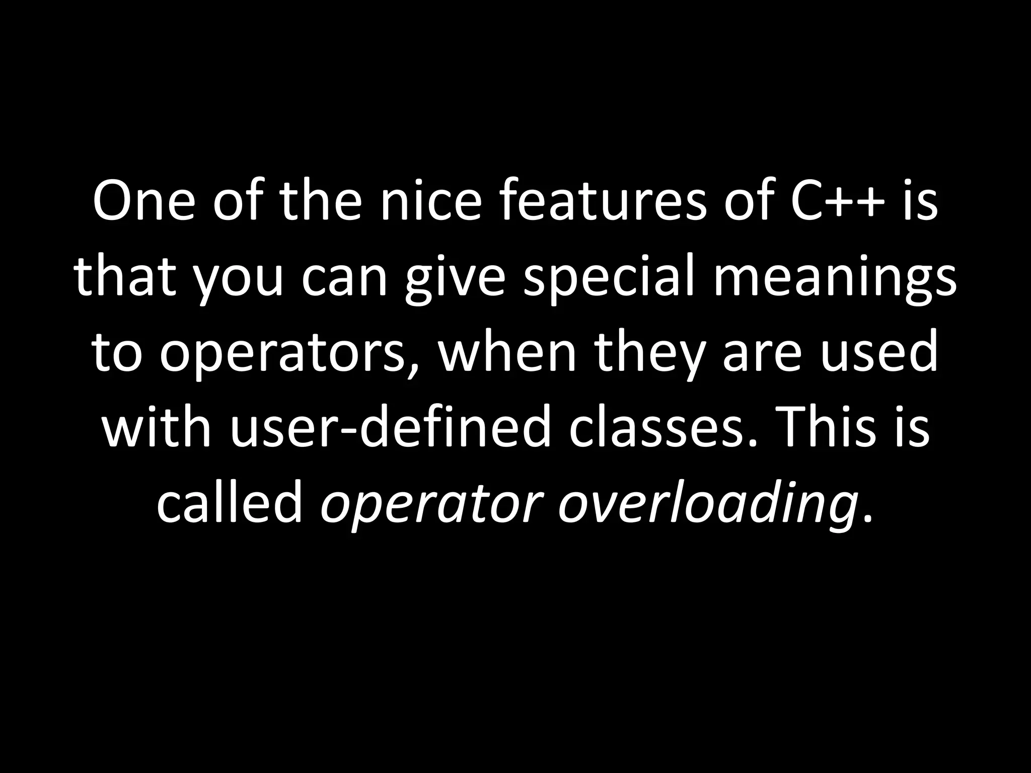 One of the nice features of C++ is
that you can give special meanings
 to operators, when they are used
 with user-defined classes. This is
    called operator overloading.
 