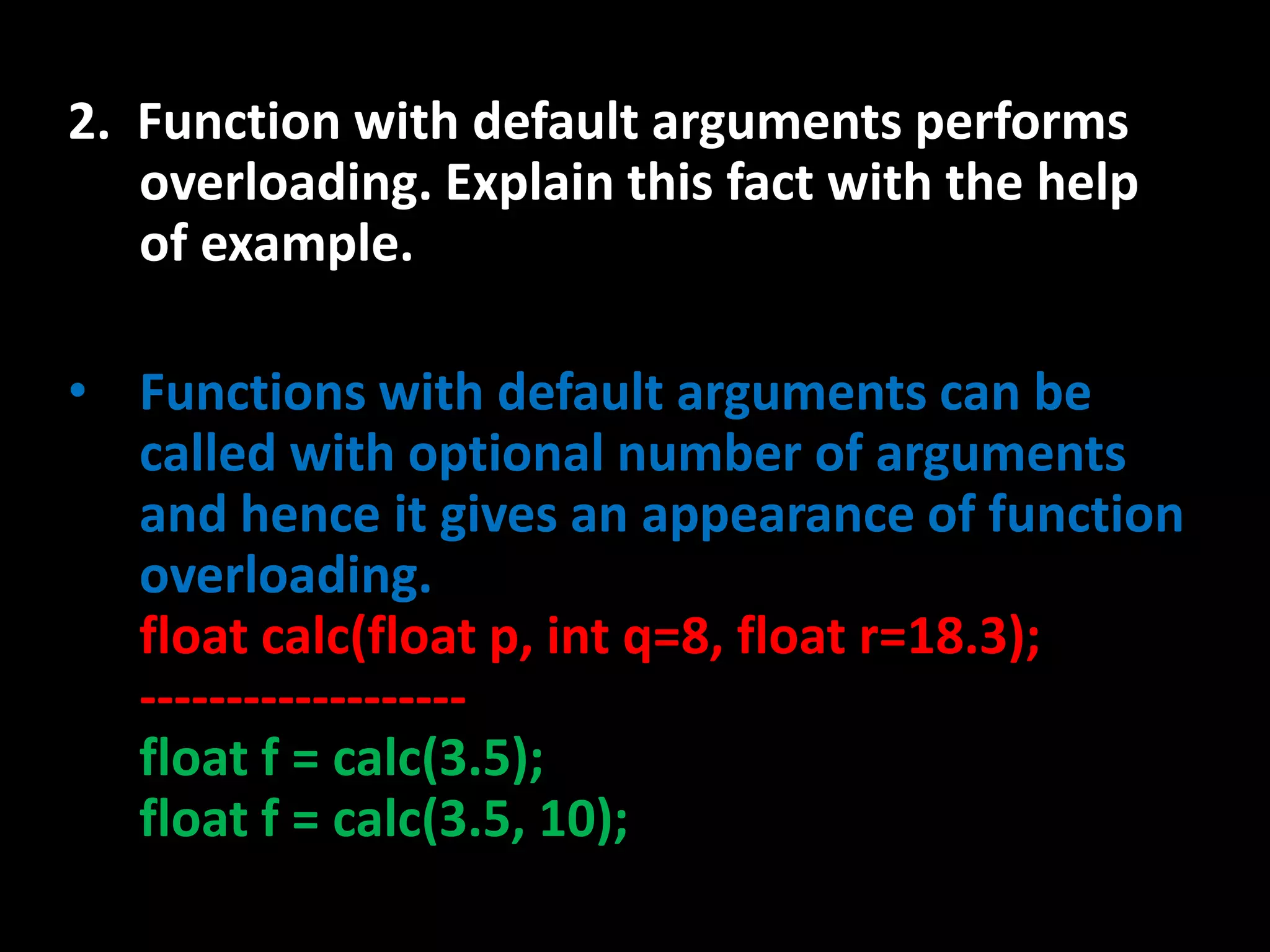 2. Function with default arguments performs
   overloading. Explain this fact with the help
   of example.

• Functions with default arguments can be
  called with optional number of arguments
  and hence it gives an appearance of function
  overloading.
  float calc(float p, int q=8, float r=18.3);
  -------------------
  float f = calc(3.5);
  float f = calc(3.5, 10);
 