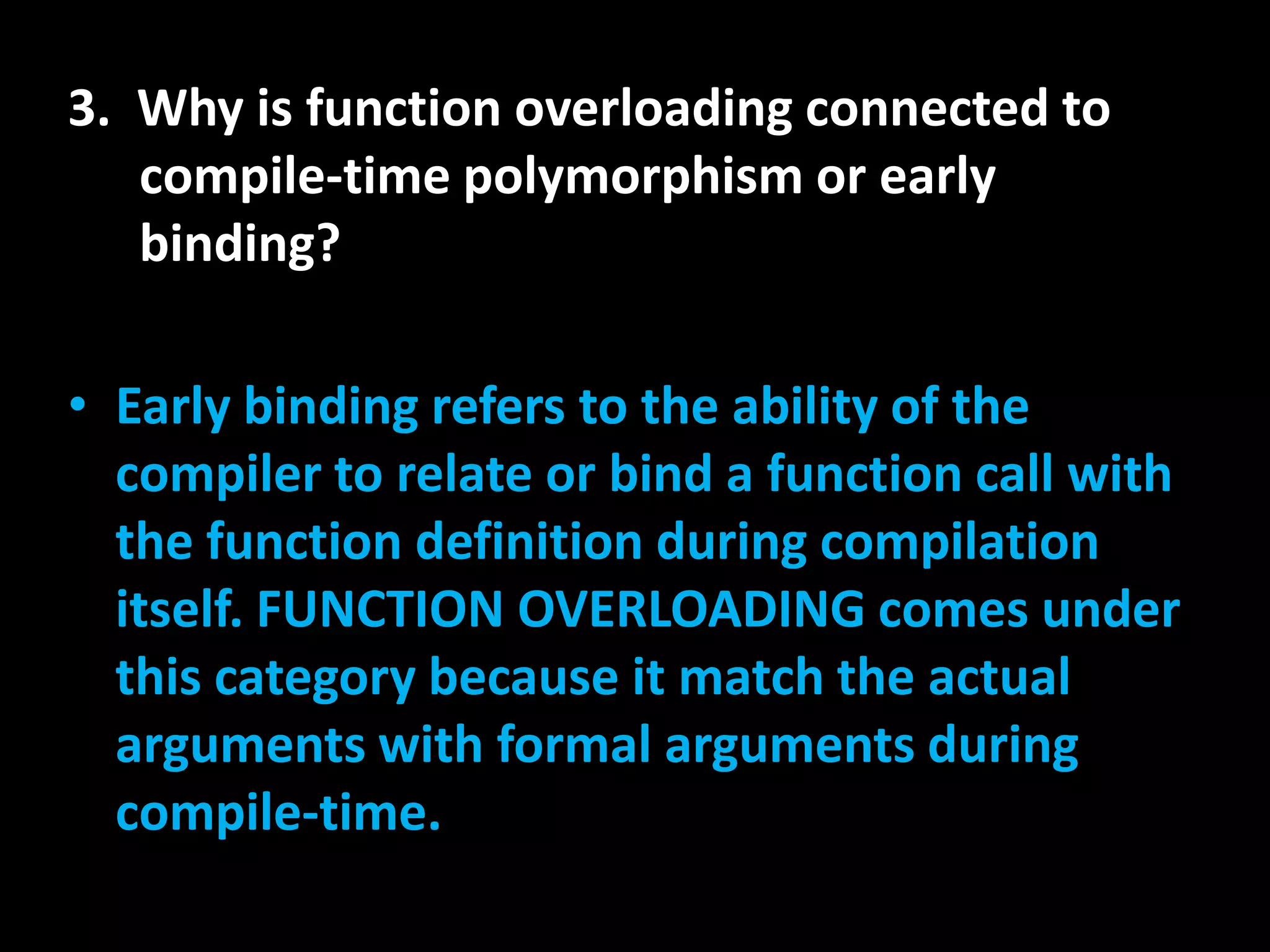3. Why is function overloading connected to
   compile-time polymorphism or early
   binding?

• Early binding refers to the ability of the
  compiler to relate or bind a function call with
  the function definition during compilation
  itself. FUNCTION OVERLOADING comes under
  this category because it match the actual
  arguments with formal arguments during
  compile-time.
 