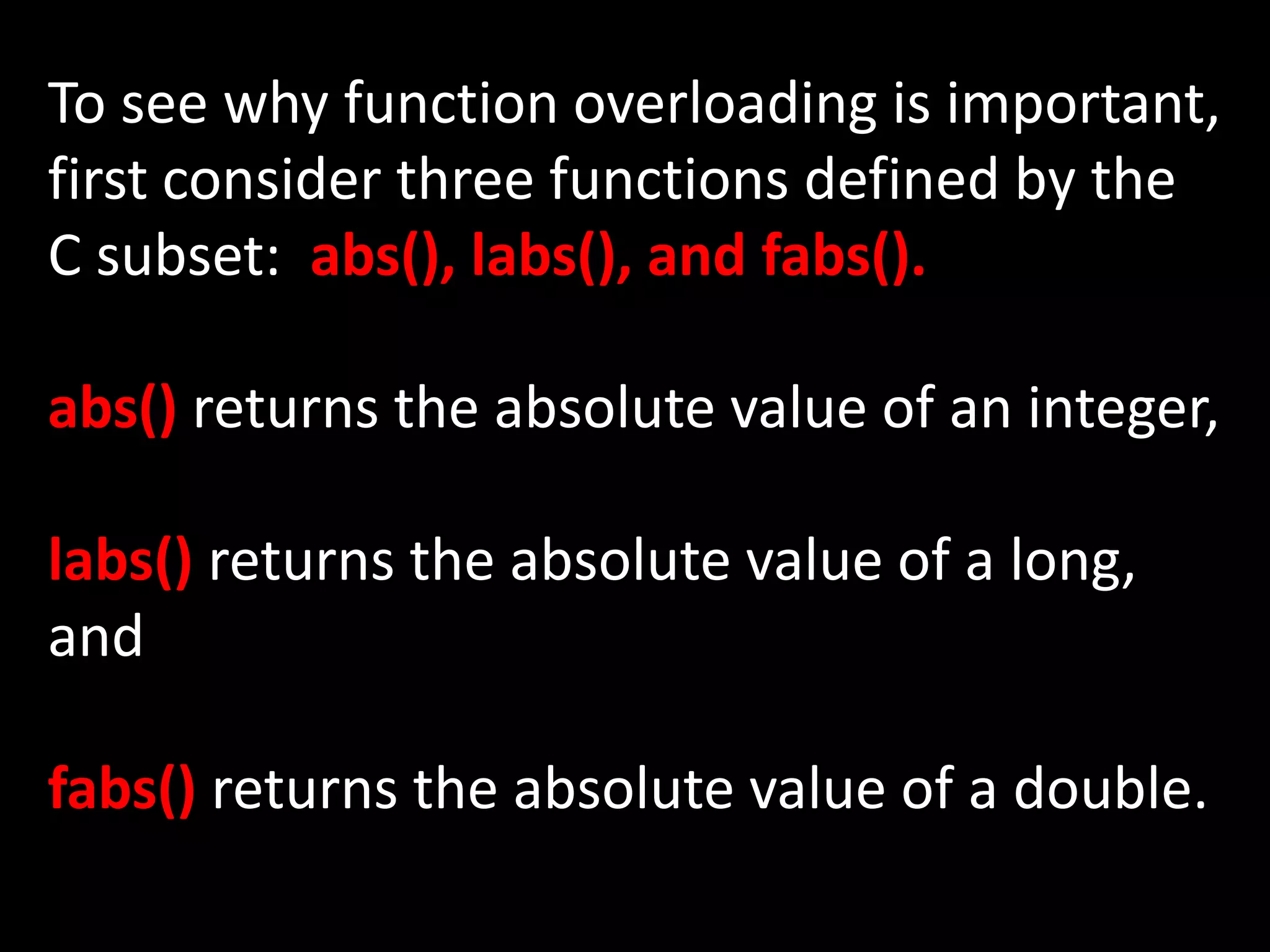 To see why function overloading is important,
first consider three functions defined by the
C subset: abs(), labs(), and fabs().

abs() returns the absolute value of an integer,

labs() returns the absolute value of a long,
and

fabs() returns the absolute value of a double.
 