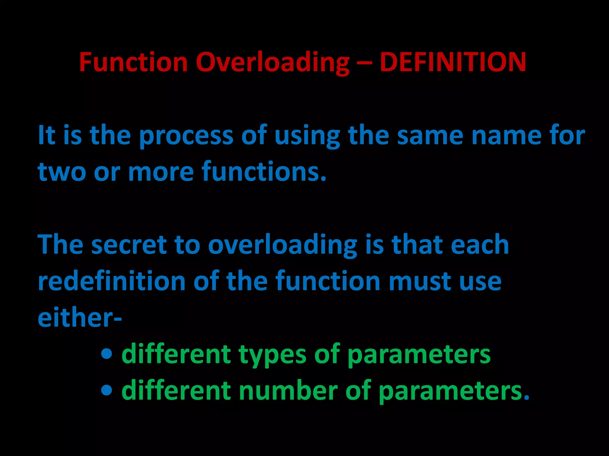 Function Overloading – DEFINITION

It is the process of using the same name for
two or more functions.

The secret to overloading is that each
redefinition of the function must use
either-
     • different types of parameters
     • different number of parameters.
 