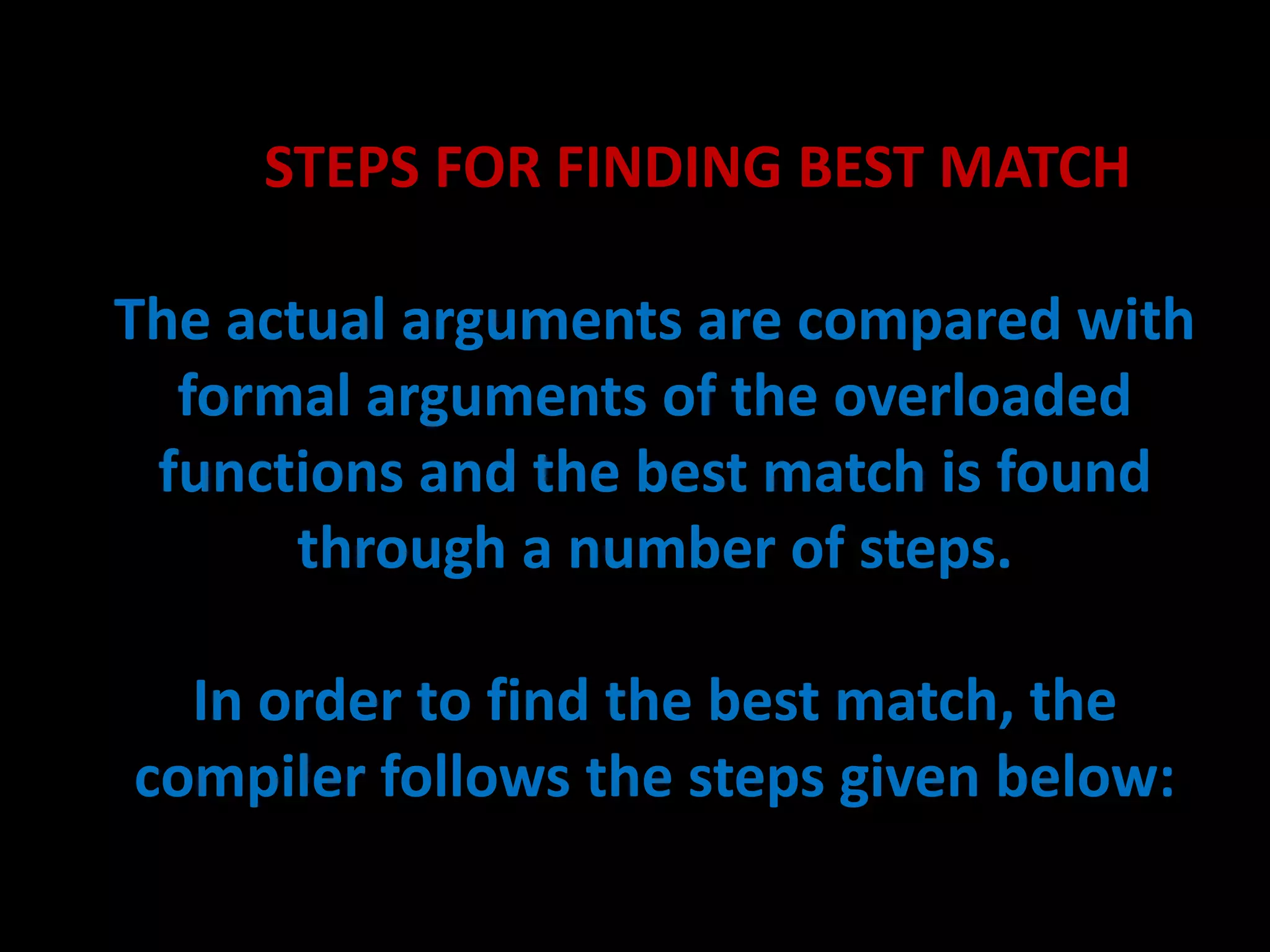 STEPS FOR FINDING BEST MATCH

The actual arguments are compared with
  formal arguments of the overloaded
 functions and the best match is found
       through a number of steps.

  In order to find the best match, the
compiler follows the steps given below:
 
