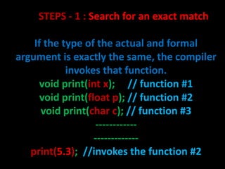 STEPS - 1 : Search for an exact match

    If the type of the actual and formal
argument is exactly the same, the compiler
            invokes that function.
      void print(int x); // function #1
      void print(float p); // function #2
      void print(char c); // function #3
                   ------------
                   -------------
   print(5.3); //invokes the function #2
 