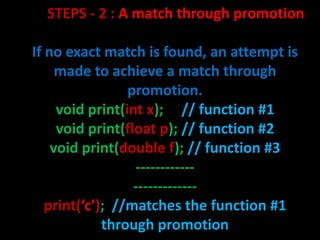 STEPS - 2 : A match through promotion

If no exact match is found, an attempt is
     made to achieve a match through
                 promotion.
     void print(int x); // function #1
     void print(float p); // function #2
    void print(double f); // function #3
                  ------------
                  -------------
   print(‘c’); //matches the function #1
             through promotion
 