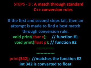 STEPS - 3 : A match through standard
               C++ conversion rules

If the first and second steps fail, then an
  attempt is made to find a best match
          through conversion rule.
    void print(char x); // function #1
     void print(float p); // function #2
                   ------------
                  -------------
 print(342); //matches the function #2
        int 342 is converted to float
 